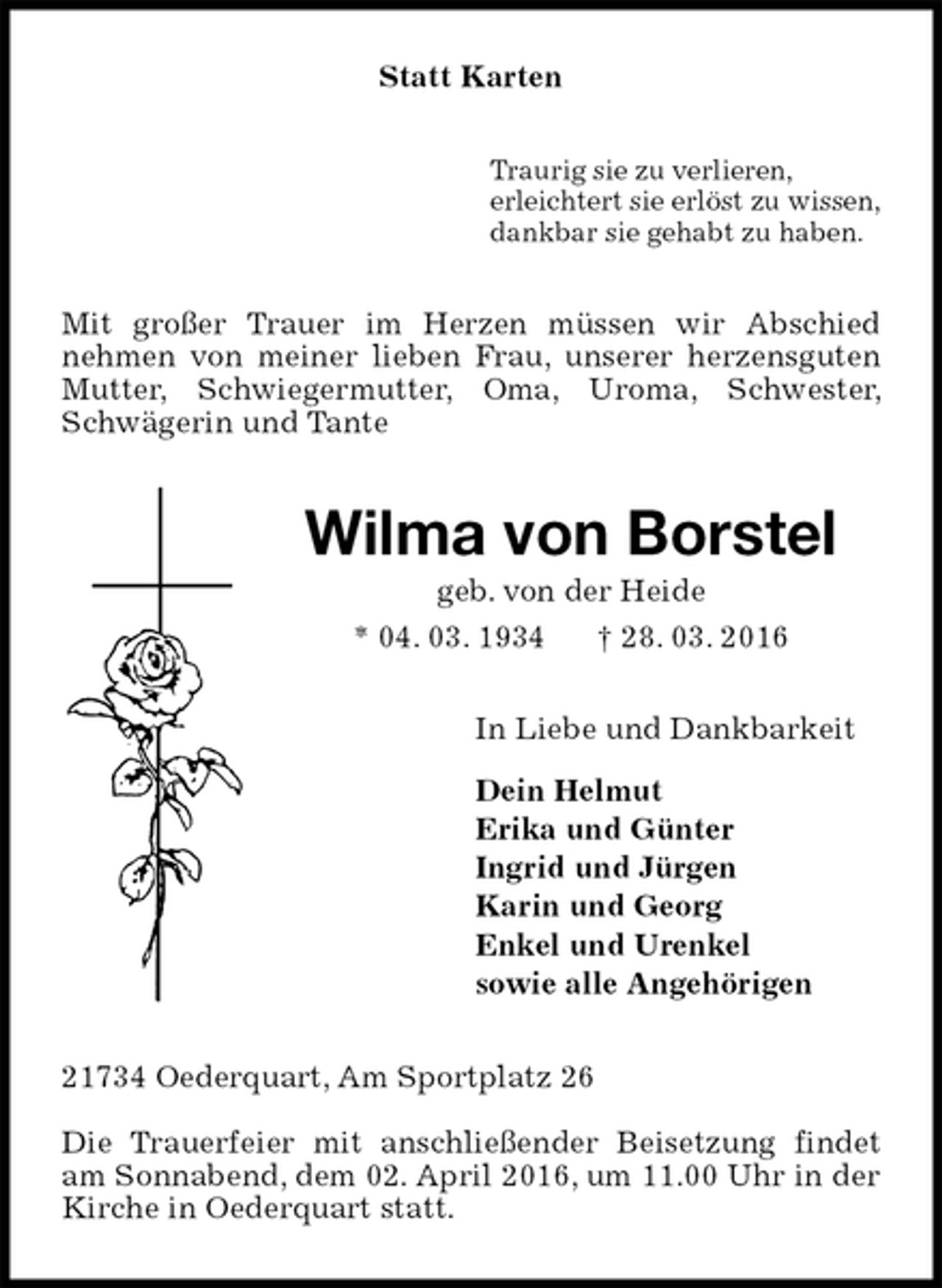 <p>Statt Karten<br />Traurig sie zu verlieren,<br />erleichtert sie erlöst zu wissen,<br />dankbar sie gehabt zu haben.<br />Mit großer Trauer im Herzen müssen wir Abschied<br />nehmen von meiner lieben Frau, unserer herzensguten Mutter, Schwiegermutter, Oma, Uroma, Schwester, Schwägerin und Tante<br />Wilma von Borstel<br />geb. von der Heide<br />* 04. 03. 1934 † 28. 03. 2016<br />In Liebe und Dankbarkeit</p>
<p>Dein Helmut<br />Erika und Günter<br />Ingrid und Jürgen<br />Karin und Georg<br />Enkel und Urenkel<br />sowie alle Angehörigen<br />21734 Oederquart, Am Sportplatz 26</p>
<p>Die Trauerfeier mit anschließender Beisetzung findet am Sonnabend, dem 02. April 2016, um 11.00 Uhr in der Kirche in Oederquart statt.</p>