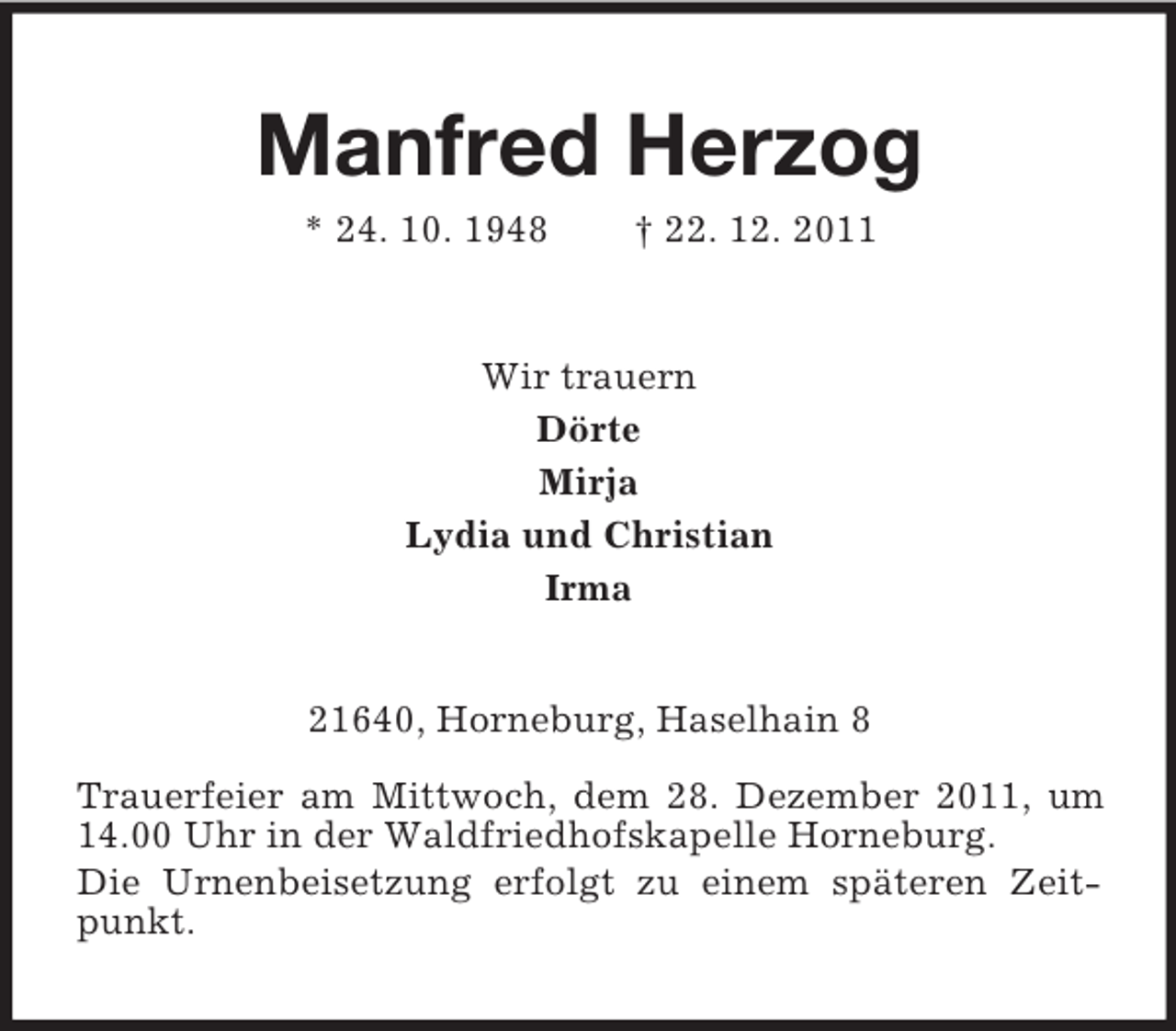 <p>Manfred Herzog<br />* 24. 10. 1948</p><p>† 22. 12. 2011</p><p>Wir trauern<br />Dörte<br />Mirja<br />Lydia und Christian<br />Irma<br />21640, Horneburg, Haselhain 8<br />Trauerfeier am Mittwoch, dem 28. Dezember 2011, um<br />14.00 Uhr in der Waldfriedhofskapelle Horneburg.<br />Die Urnenbeisetzung erfolgt zu einem späteren Zeitpunkt.</p>