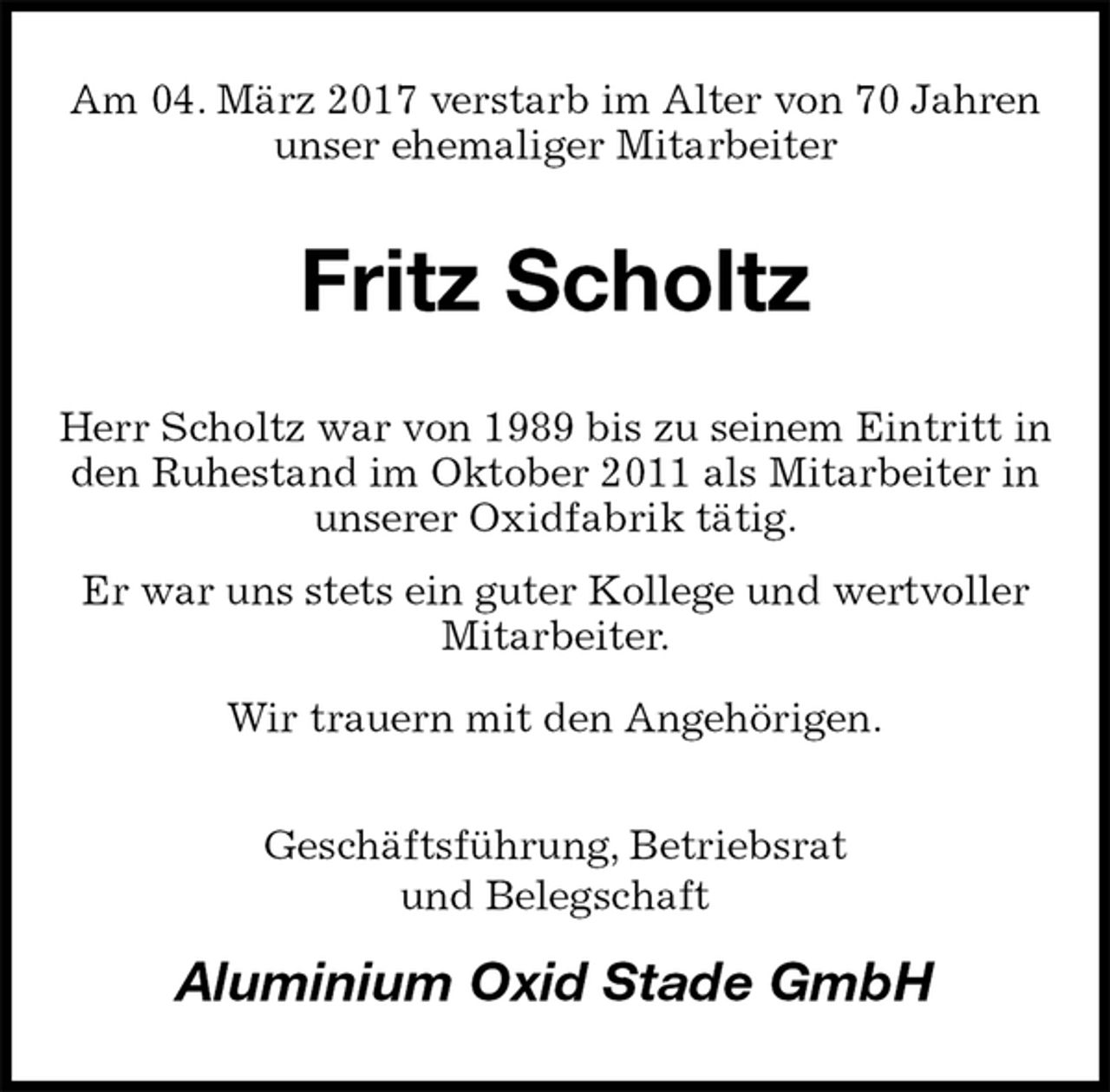 <p>Am 04. März 2017 verstarb im Alter von 70 Jahren unser ehemaliger Mitarbeiter<br />Fritz Scholtz<br />Herr Scholtz war von 1989 bis zu seinem Eintritt in den Ruhestand im Oktober 2011 als Mitarbeiter in unserer Oxidfabrik tätig.<br />Er war uns stets ein guter Kollege und wertvoller Mitarbeiter.<br />Wir trauern mit den Angehörigen.<br />Geschäftsführung, Betriebsrat<br />und Belegschaft<br />Aluminium Oxid Stade GmbH</p>