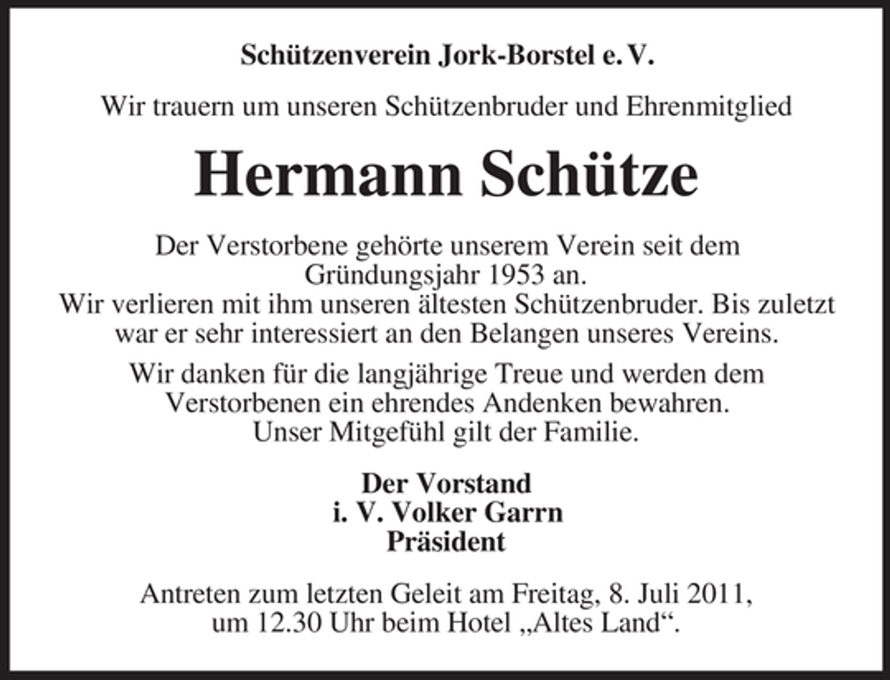 <p>Schützenverein Jork-Borstel e. V.<br />Wir trauern um unseren Schützenbruder und Ehrenmitglied</p><p>Hermann Schütze<br />Der Verstorbene gehörte unserem Verein seit dem<br />Gründungsjahr 1953 an.<br />Wir verlieren mit ihm unseren ältesten Schützenbruder. Bis zuletzt<br />war er sehr interessiert an den Belangen unseres Vereins.<br />Wir danken für die langjährige Treue und werden dem<br />Verstorbenen ein ehrendes Andenken bewahren.<br />Unser Mitgefühl gilt der Familie.<br />Der Vorstand<br />i. V. Volker Garrn<br />Präsident<br />Antreten zum letzten Geleit am Freitag, 8. Juli 2011,<br />um 12.30 Uhr beim Hotel „Altes Land“.</p>