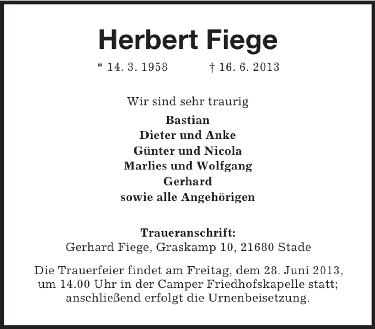 <p>Herbert Fiege<br />* 14. 3. 1958</p><p>† 16. 6. 2013</p><p>Wir sind sehr traurig<br />Bastian<br />Dieter und Anke<br />Günter und Nicola<br />Marlies und Wolfgang<br />Gerhard<br />sowie alle Angehörigen<br />Traueranschrift:<br />Gerhard Fiege, Graskamp 10, 21680 Stade<br />Die Trauerfeier findet am Freitag, dem 28. Juni 2013,<br />um 14.00 Uhr in der Camper Friedhofskapelle statt;<br />anschließend erfolgt die Urnenbeisetzung.</p>