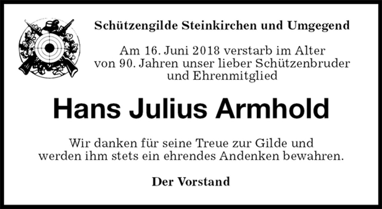 <p>Schützengilde Steinkirchen und Umgegend</p><p>Am 16. Juni 2018 verstarb im Alter<br />von 90. Jahren unser lieber Schützenbruder<br />und Ehrenmitglied<br />Hans Julius Armhold<br />Wir danken für seine Treue zur Gilde und<br />werden ihm stets ein ehrendes Andenken bewahren.<br />Der Vorstand</p>