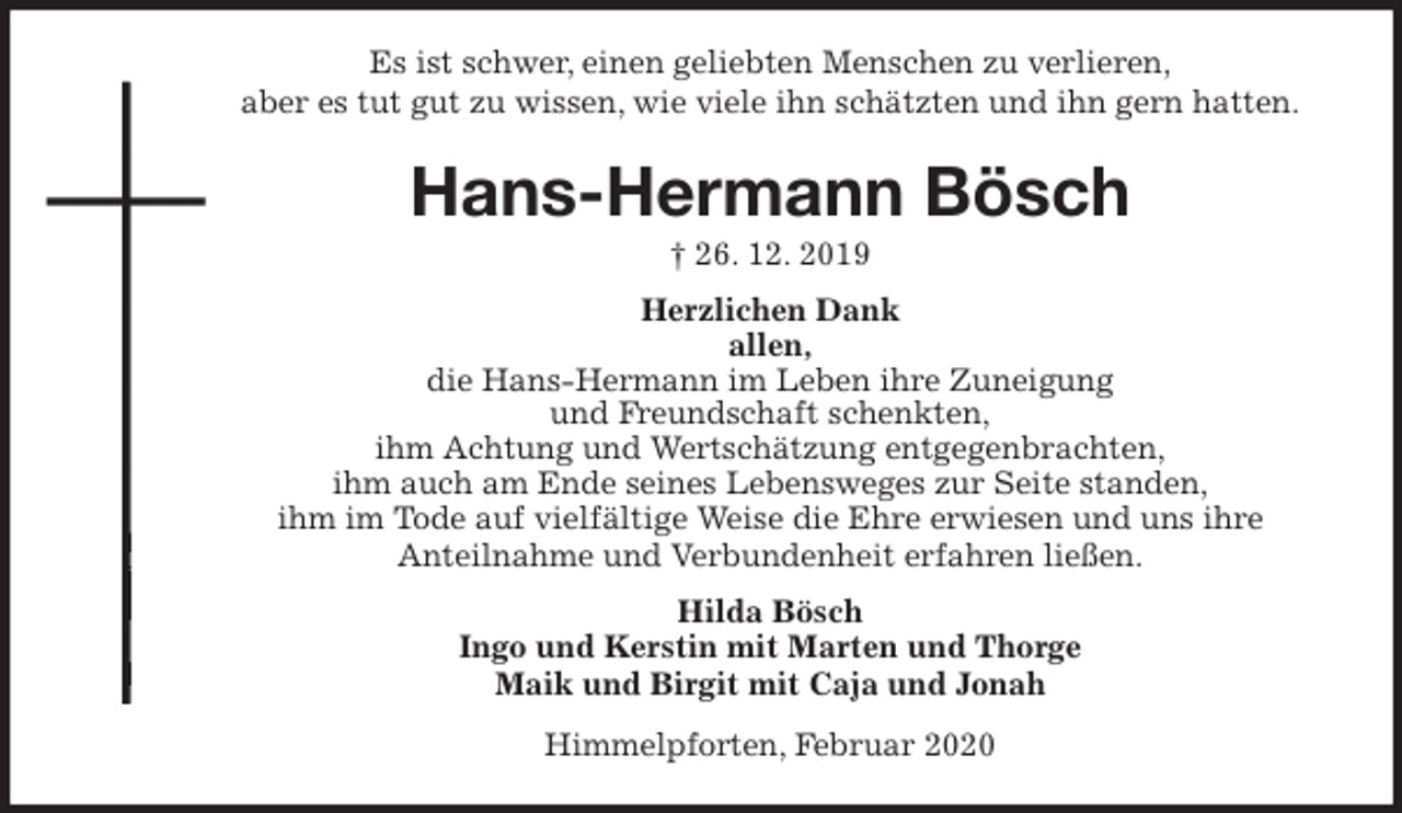 <p>Es ist schwer, einen geliebten Menschen zu verlieren,<br />aber es tut gut zu wissen, wie viele ihn schätzten und ihn gern hatten.<br />Hans-Hermann Bösch<br />† 26. 12. 2019<br />Herzlichen Dank<br />allen,<br />die Hans-Hermann im Leben ihre Zuneigung<br />und Freundschaft schenkten,<br />ihm Achtung und Wertschätzung entgegenbrachten,<br />ihm auch am Ende seines Lebensweges zur Seite standen,<br />ihm im Tode auf vielfältige Weise die Ehre erwiesen und uns ihre<br />Anteilnahme und Verbundenheit erfahren ließen.<br />Hilda Bösch<br />Ingo und Kerstin mit Marten und Thorge<br />Maik und Birgit mit Caja und Jonah<br />Himmelpforten, Februar 2020</p>