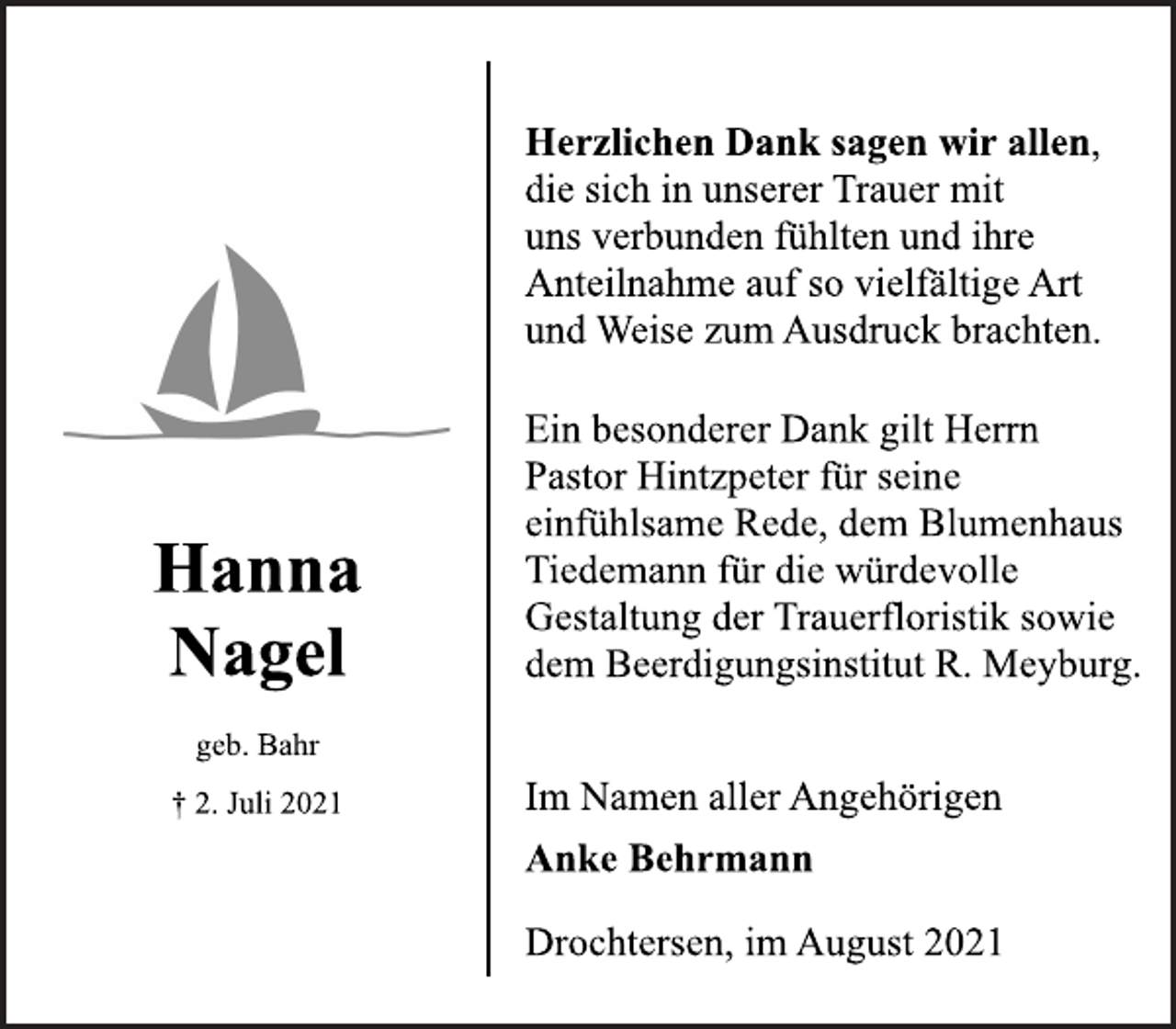 <p>Hanna<br />Nagel<br />geb. Bahr<br />† 2. Juli 2021<br />Herzlichen Dank sagen wir allen,<br />die sich in unserer Trauer mit<br />uns verbunden fühlten und ihre<br />Anteilnahme auf so vielfältige Art<br />und Weise zum Ausdruck brachten.<br />Ein besonderer Dank gilt Herrn<br />Pastor Hintzpeter für seine<br />einfühlsame Rede, dem Blumenhaus<br />Tiedemann für die würdevolle<br />Gestaltung der Trauerfloristik sowie<br />dem Beerdigungsinstitut R. Meyburg.<br />Im Namen aller Angehörigen<br />Anke Behrmann<br />Drochtersen, im August 2021</p>