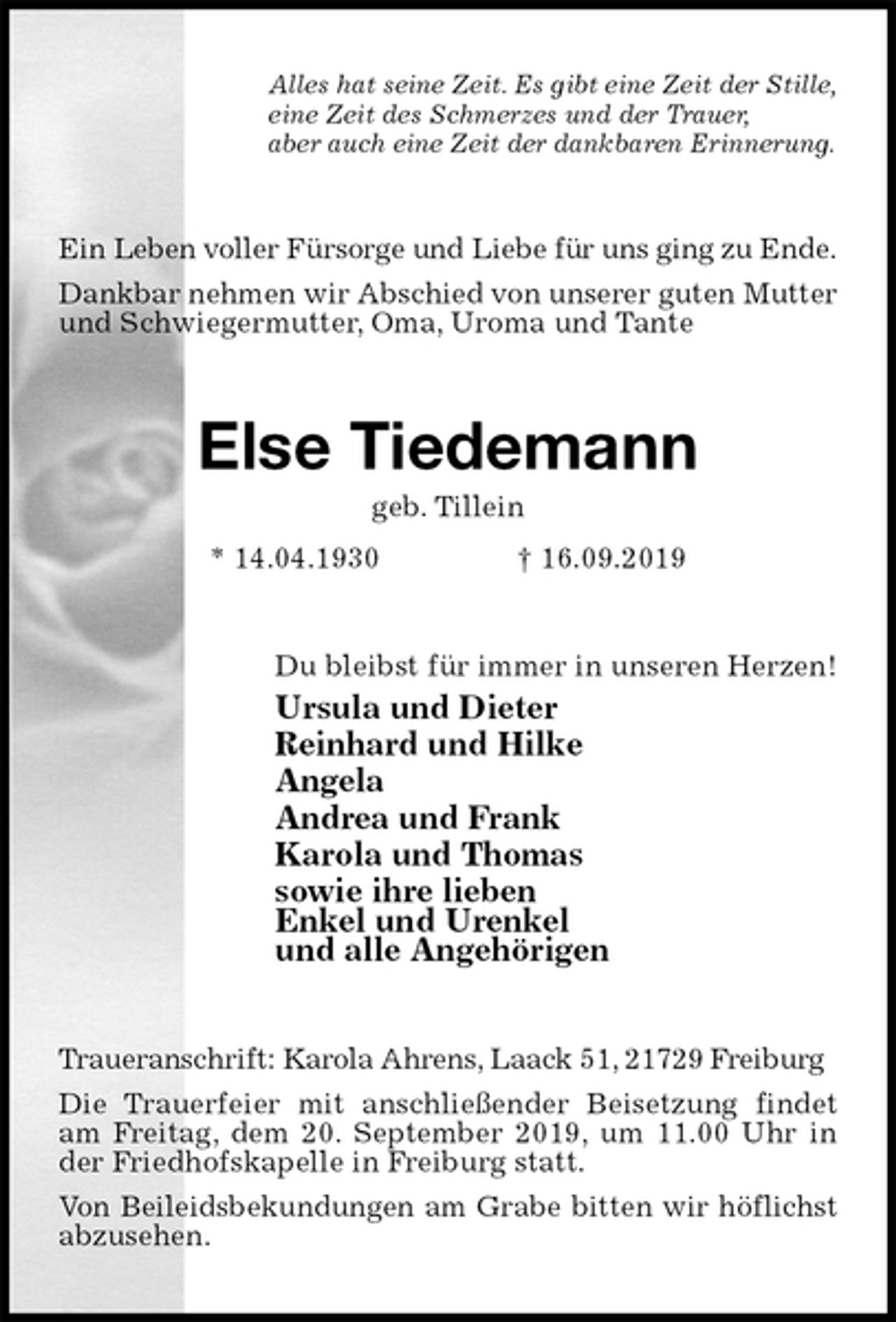 <p>Alles hat seine Zeit. Es gibt eine Zeit der Stille,<br />eine Zeit des Schmerzes und der Trauer,<br />aber auch eine Zeit der dankbaren Erinnerung.<br />Ein Leben voller Fürsorge und Liebe für uns ging zu Ende.<br />Dankbar nehmen wir Abschied von unserer guten Mutter<br />und Schwiegermutter, Oma, Uroma und Tante<br />Else Tiedemann<br />geb. Tillein<br />* 14.04.1930 † 16.09.2019<br />Du bleibst für immer in unseren Herzen!<br />Ursula und Dieter<br />Reinhard und Hilke<br />Angela<br />Andrea und Frank<br />Karola und Thomas<br />sowie ihre lieben<br />Enkel und Urenkel<br />und alle Angehörigen<br />Traueranschrift: Karola Ahrens, Laack 51, 21729 Freiburg<br />Die Trauerfeier mit anschließender Beisetzung findet am Freitag, dem 20. September 2019, um 11.00 Uhr in der Friedhofskapelle in Freiburg statt.<br />Von Beileidsbekundungen am Grabe bitten wir höflichst abzusehen.</p>