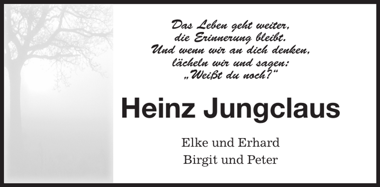 <p>Das Leben geht weiter,<br />die Erinnerung bleibt.<br />Und wenn wir an dich denken,<br />lächeln wir und sagen:<br />„Weißt du noch?“<br />Heinz Jungclaus<br />Elke und Erhard<br />Birgit und Peter</p>