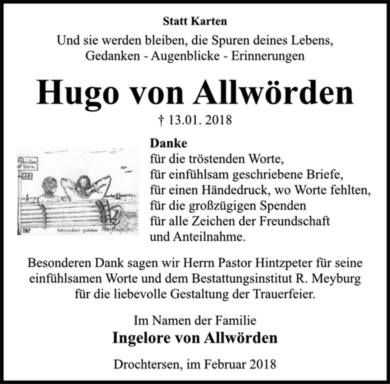<p>Statt Karten<br />Und sie werden bleiben, die Spuren deines Lebens,<br />Gedanken -Augenblicke -Erinnerungen<br />Hugo von Allwörden<br />† 13.01. 2018<br />Danke<br />für die tröstenden Worte,<br />für einfühlsam geschriebene Briefe,<br />für einen Händedruck, wo Worte fehlten,<br />für die großzügigen Spenden<br />für alle Zeichen der Freundschaft<br />und Anteilnahme.<br />Besonderen Dank sagen wir Herrn Pastor Hintzpeter für seine<br />einfühlsamen Worte und dem Bestattungsinstitut R. Meyburg<br />für die liebevolle Gestaltung der Trauerfeier.<br />Im Namen der Familie<br />Ingelore von Allwörden<br />Drochtersen, im Februar 2018</p>