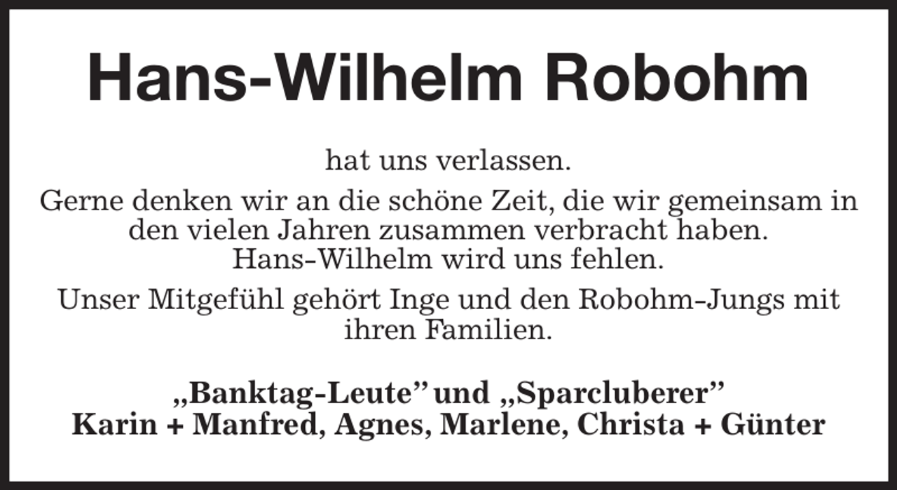 <p>Hans-Wilhelm Robohm<br />hat uns verlassen.<br />Gerne denken wir an die schöne Zeit, die wir gemeinsam in den vielen Jahren zusammen verbracht haben.<br />Hans-Wilhelm wird uns fehlen.<br />Unser Mitgefühl gehört Inge und den Robohm-Jungs mit ihren Familien.<br />„Banktag-Leute” und „Sparcluberer”<br />Karin + Manfred, Agnes, Marlene, Christa + Günter</p>