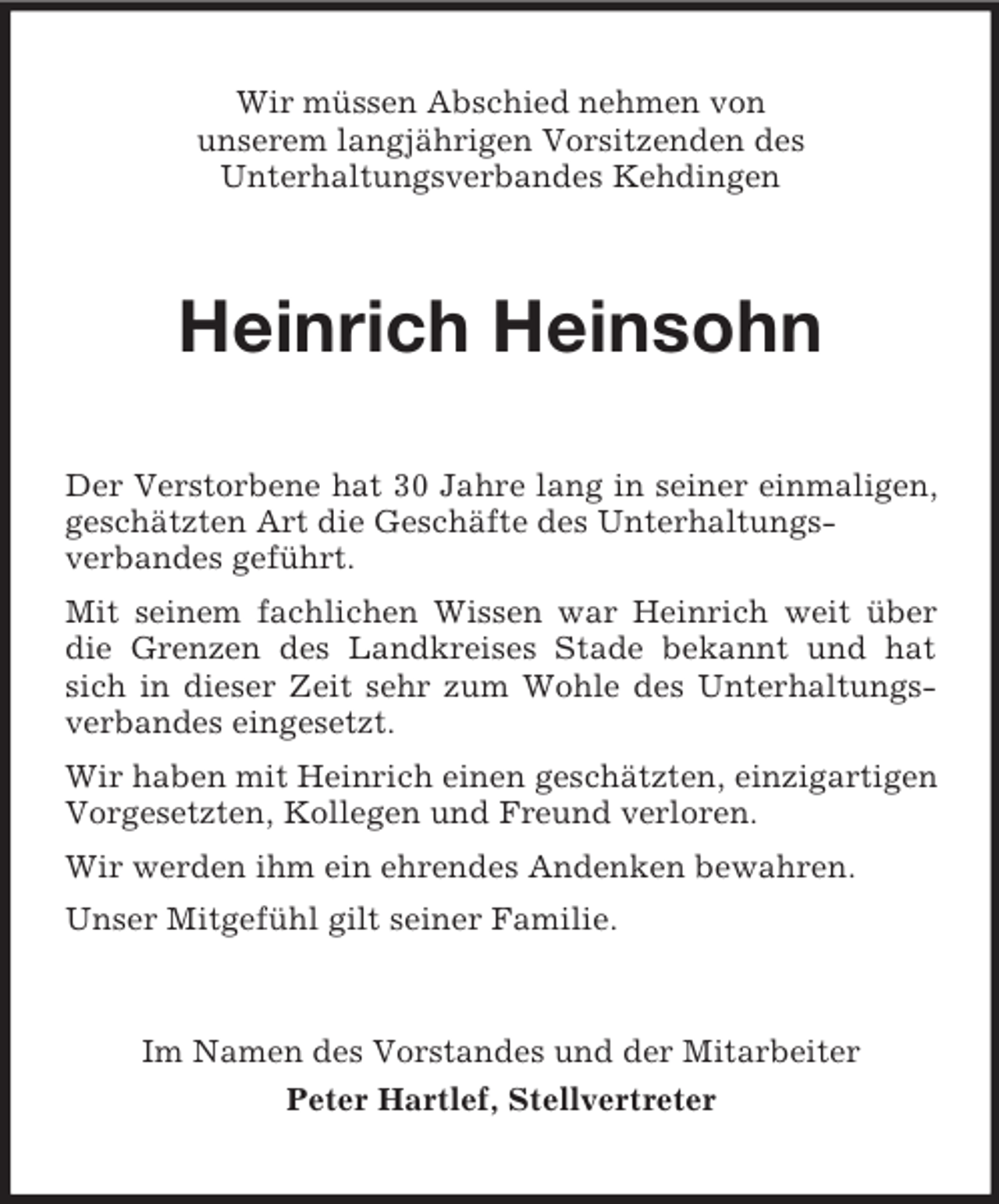 <p>Wir müssen Abschied nehmen von<br />unserem langjährigen Vorsitzenden des<br />Unterhaltungsverbandes Kehdingen</p><p>Heinrich Heinsohn<br />Der Verstorbene hat 30 Jahre lang in seiner einmaligen,<br />geschätzten Art die Geschäfte des Unterhaltungsverbandes geführt.<br />Mit seinem fachlichen Wissen war Heinrich weit über<br />die Grenzen des Landkreises Stade bekannt und hat<br />sich in dieser Zeit sehr zum Wohle des Unterhaltungsverbandes eingesetzt.<br />Wir haben mit Heinrich einen geschätzten, einzigartigen<br />Vorgesetzten, Kollegen und Freund verloren.<br />Wir werden ihm ein ehrendes Andenken bewahren.<br />Unser Mitgefühl gilt seiner Familie.</p><p>Im Namen des Vorstandes und der Mitarbeiter<br />Peter Hartlef, Stellvertreter</p>