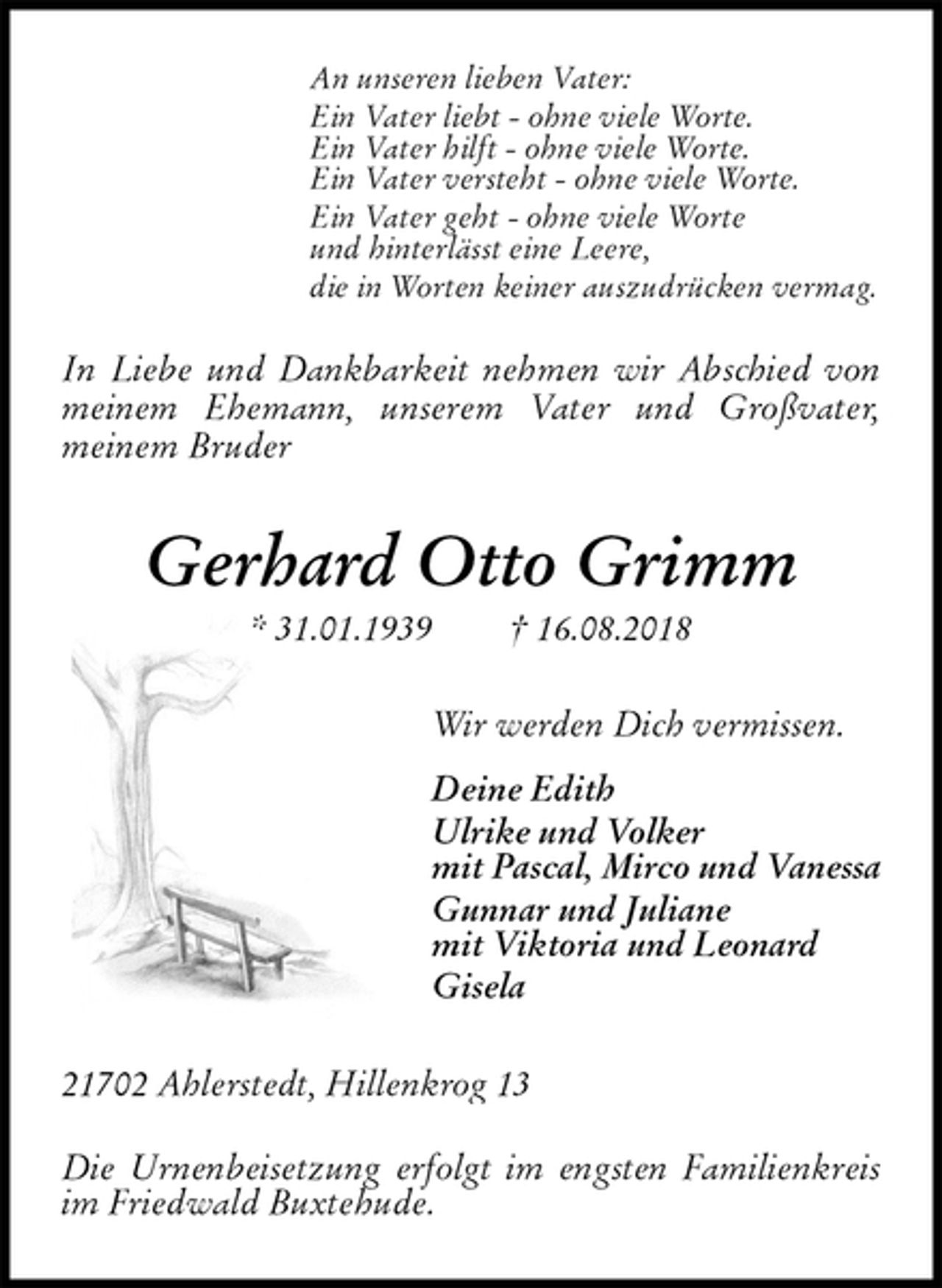 <p>An unseren lieben Vater:<br />Ein Vater liebt - ohne viele Worte.<br />Ein Vater hilft - ohne viele Worte.<br />Ein Vater versteht - ohne viele Worte.<br />Ein Vater geht - ohne viele Worte<br />und hinterlässt eine Leere,<br />die in Worten keiner auszudrücken vermag.</p>
<p>In Liebe und Dankbarkeit nehmen wir Abschied von meinem Ehemann, unserem Vater und Großvater,<br />meinem Bruder<br />Gerhard Otto Grimm<br />* 31.01.1939 † 16.08.2018<br />Wir werden Dich vermissen.<br />Deine Edith<br />Ulrike und Volker<br />mit Pascal, Mirco und Vanessa<br />Gunnar und Juliane<br />mit Viktoria und Leonard<br />Gisela<br />21702 Ahlerstedt, Hillenkrog 13</p>
<p>Die Urnenbeisetzung erfolgt im engsten Familienkreis im Friedwald Buxtehude.</p>