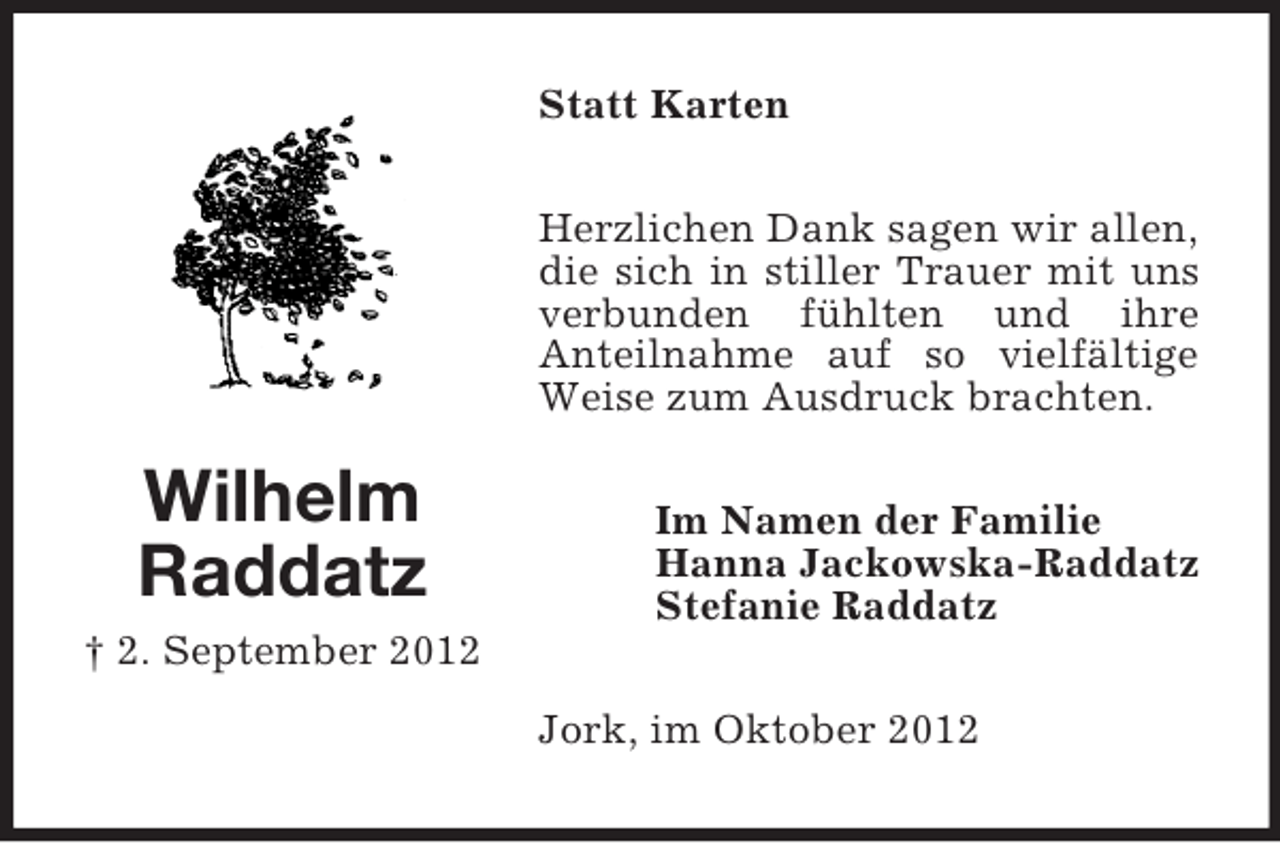 <p>Statt Karten<br />Herzlichen Dank sagen wir allen,<br />die sich in stiller Trauer mit uns<br />verbunden fühlten und ihre<br />Anteilnahme auf so vielfältige<br />Weise zum Ausdruck brachten.</p><p>Wilhelm<br />Raddatz</p><p>Im Namen der Familie<br />Hanna Jackowska-Raddatz<br />Stefanie Raddatz</p><p>† 2. September 2012<br />Jork, im Oktober 2012</p>