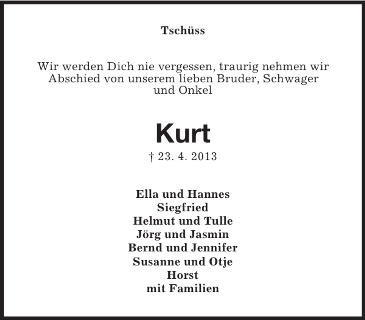 <p>Tschüss<br />Wir werden Dich nie vergessen, traurig nehmen wir<br />Abschied von unserem lieben Bruder, Schwager<br />und Onkel</p>
<p>Kurt<br />† 23. 4. 2013<br />Ella und Hannes<br />Siegfried<br />Helmut und Tulle<br />Jörg und Jasmin<br />Bernd und Jennifer<br />Susanne und Otje<br />Horst<br />mit Familien</p>