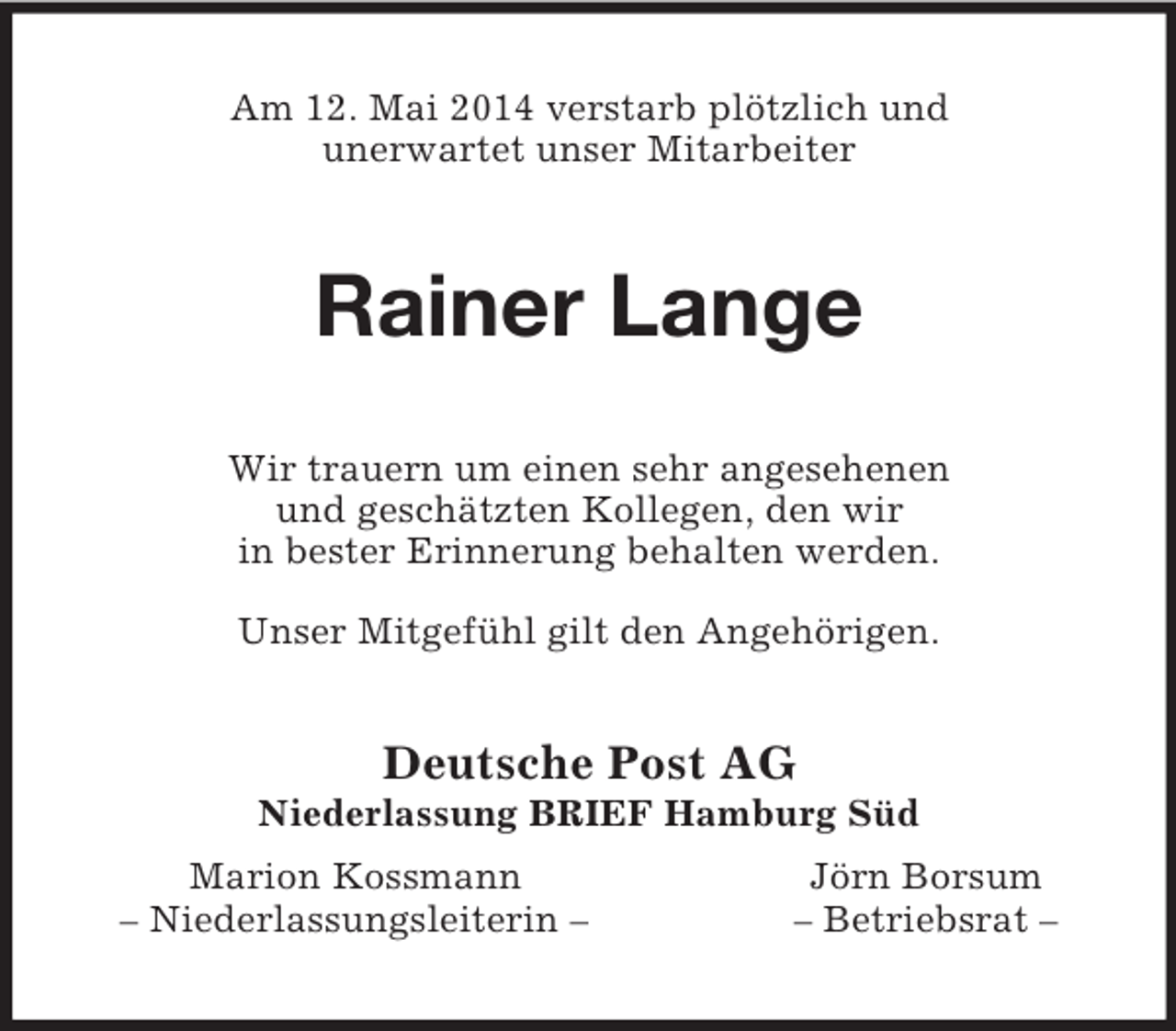 <p>Am 12. Mai 2014 verstarb plötzlich und<br />unerwartet unser Mitarbeiter<br />Rainer Lange<br />Wir trauern um einen sehr angesehenen<br />und geschätzten Kollegen, den wir<br />in bester Erinnerung behalten werden.</p><p>Unser Mitgefühl gilt den Angehörigen.<br />Deutsche Post AG<br />Niederlassung BRIEF Hamburg Süd<br />Marion Kossmann Jörn Borsum<br />– Niederlassungsleiterin – – Betriebsrat –</p>