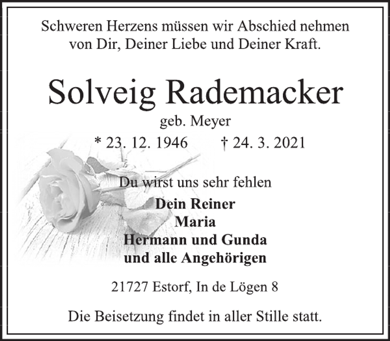 <p>Schweren Herzens müssen wir Abschied nehmen<br />von Dir, Deiner Liebe und Deiner Kraft.<br />Solveig Rademacker<br />geb. Meyer<br />* 23. 12. 1946 † 24. 3. 2021<br />Du wirst uns sehr fehlen<br />Dein Reiner<br />Maria<br />Hermann und Gunda<br />und alle Angehörigen<br />21727 Estorf, In de Lögen 8<br />Die Beisetzung findet in aller Stille statt.</p>