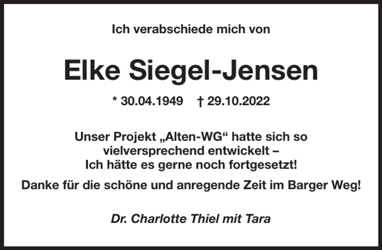 <p>Ich verabschiede mich von<br />Elke Siegel-Jensen<br />* 30.04.1949 † 29.10.2022<br />Unser Projekt „Alten-WG“ hatte sich so<br />vielversprechend entwickelt -<br />Ich hätte es gerne noch fortgesetzt!<br />Danke für die schöne und anregende Zeit im Barger Weg!<br />Dr. Charlotte Thiel mit Tara</p>