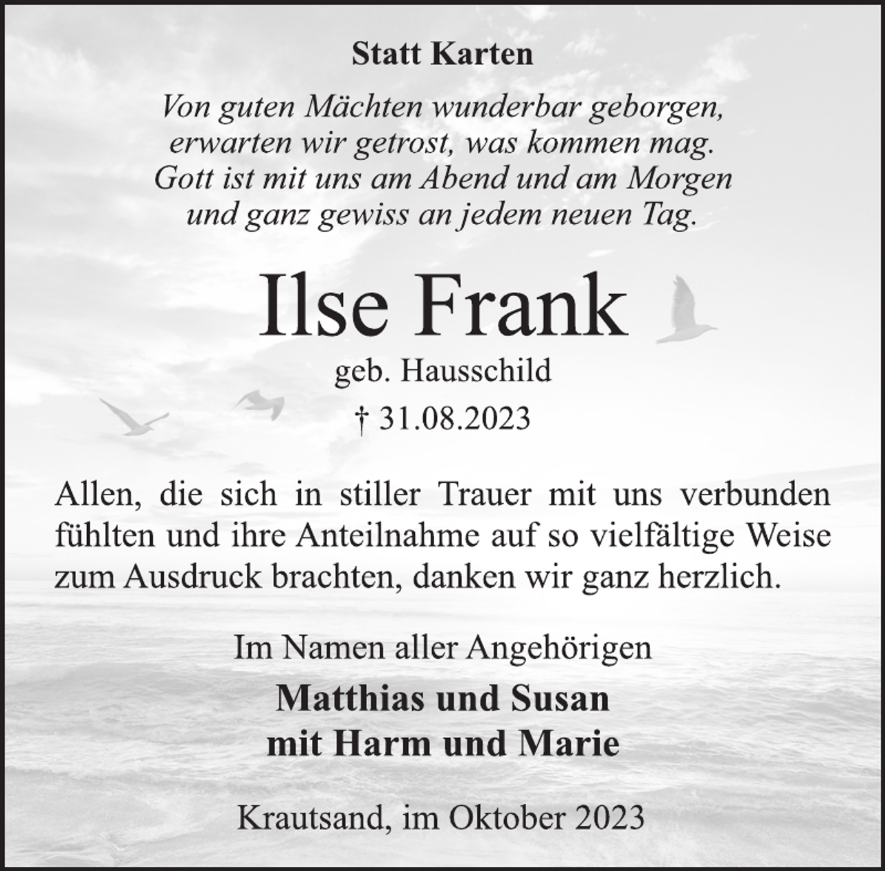 <p>Statt Karten<br />Von guten Mächten wunderbar geborgen,<br />erwarten wir getrost, was kommen mag.<br />Gott ist mit uns am Abend und am Morgen<br />und ganz gewiss an jedem neuen Tag.<br />Ilse Frank<br />geb. Hausschild<br />† 31.08.2023<br />Allen, die sich in stiller Trauer mit uns verbunden<br />fühlten und ihre Anteilnahme auf so vielfältige Weise<br />zum Ausdruck brachten, danken wir ganz herzlich.<br />Im Namen aller Angehörigen<br />Matthias und Susan<br />mit Harm und Marie<br />Krautsand, im Oktober 2023</p>