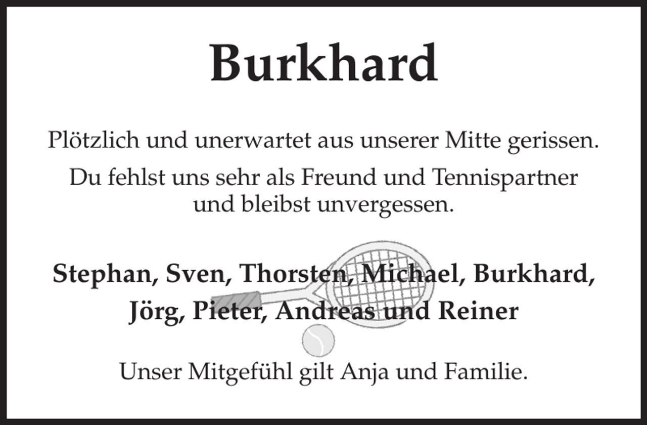 <p>Burkhard<br />Plötzlich und unerwartet aus unserer Mitte gerissen.<br />Du fehlst uns sehr als Freund und Tennispartner<br />und bleibst unvergessen.<br />Stephan, Sven, Thorsten, Michael, Burkhard, Jörg, Pieter, Andreas und Reiner<br />Unser Mitgefühl gilt Anja und Familie.</p>