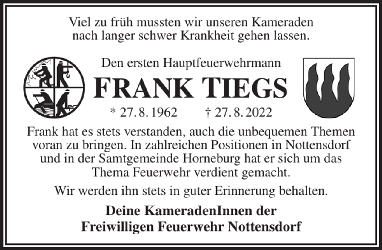 <p>Viel zu früh mussten wir unseren Kameraden<br />nach langer schwer Krankheit gehen lassen.</p><p>Den ersten Hauptfeuerwehrmann<br />FRANK TIEGS<br />* 27. 8. 1962 † 27. 8. 2022<br />Frank hat es stets verstanden, auch die unbequemen Themen voran zu bringen. In zahlreichen Positionen in Nottensdorf<br />und in der Samtgemeinde Horneburg hat er sich um das<br />Thema Feuerwehr verdient gemacht.<br />Wir werden ihn stets in guter Erinnerung behalten.<br />Deine KameradenInnen der<br />Freiwilligen Feuerwehr Nottensdorf</p>
