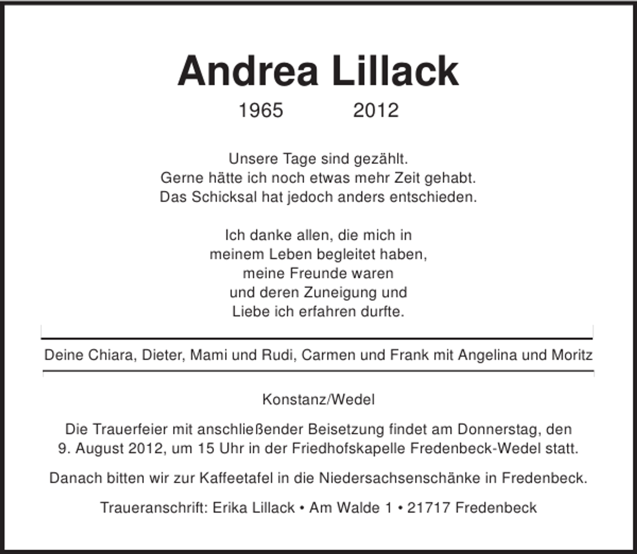 <p>Andrea Lillack<br />1965 2012<br />Unsere Tage sind gezählt.<br />Gerne hätte ich noch etwas mehr Zeit gehabt.<br />Das Schicksal hat jedoch anders entschieden.</p>
<p>Ich danke allen, die mich in<br />meinem Leben begleitet haben,<br />meine Freunde waren<br />und deren Zuneigung und<br />Liebe ich erfahren durfte.<br />Deine Chiara, Dieter, Mami und Rudi, Carmen und Frank mit Angelina und Moritz<br />Konstanz/Wedel<br />Die Trauerfeier mit anschließender Beisetzung findet am Donnerstag, den<br />9. August 2012, um 15 Uhr in der Friedhofskapelle Fredenbeck-Wedel statt.<br />Danach bitten wir zur Kaffeetafel in die Niedersachsenschänke in Fredenbeck.<br />Traueranschrift: Erika Lillack • Am Walde 1 • 21717 Fredenbeck</p>
