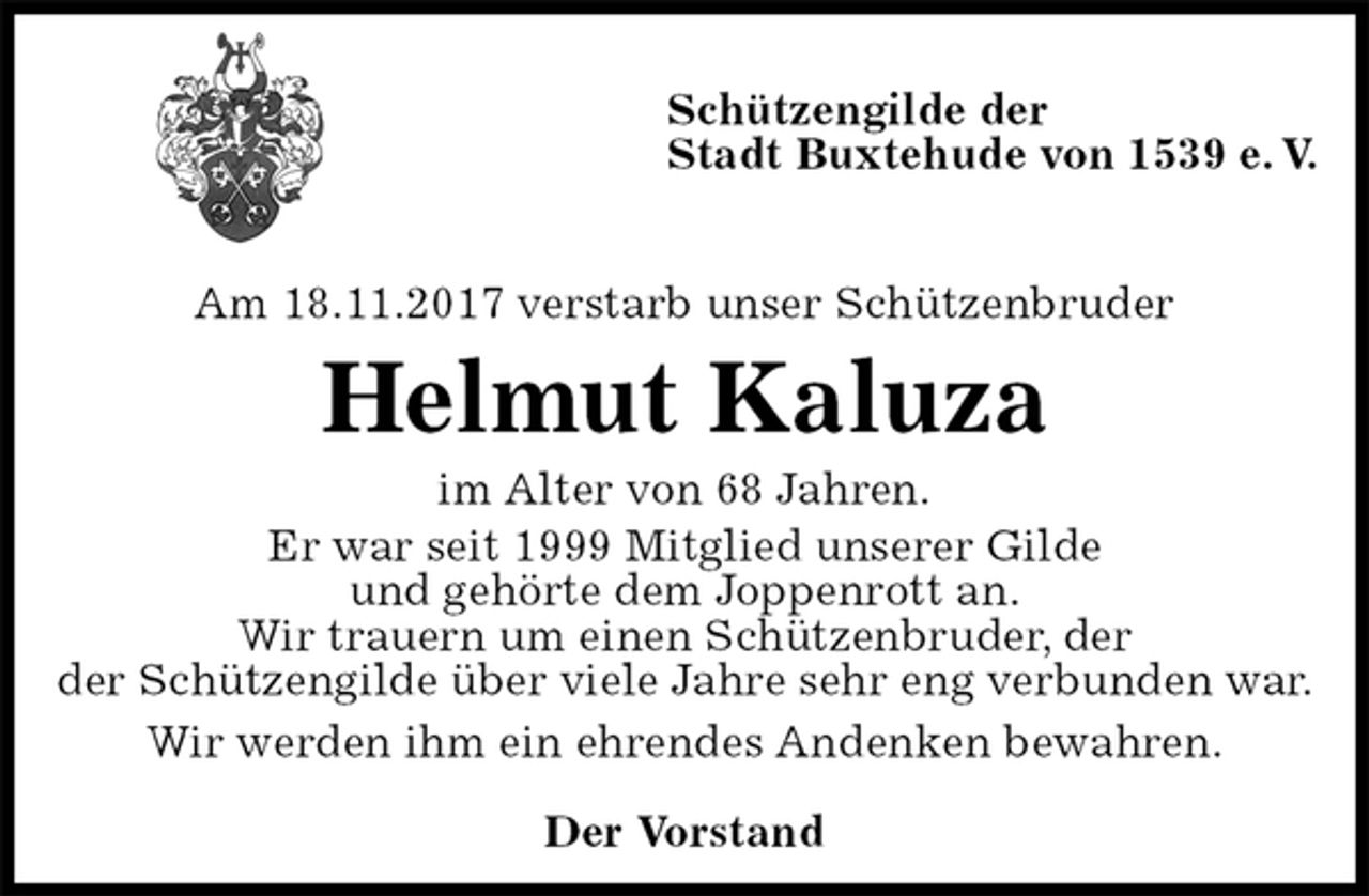 <p>Schützengilde der<br />Stadt Buxtehude von 1539 e. V.</p><p>Am 18.11.2017 verstarb unser Schützenbruder<br />Helmut Kaluza<br />im Alter von 68 Jahren.<br />Er war seit 1999 Mitglied unserer Gilde<br />und gehörte dem Joppenrott an.<br />Wir trauern um einen Schützenbruder, der<br />der Schützengilde über viele Jahre sehr eng verbunden war.<br />Wir werden ihm ein ehrendes Andenken bewahren.<br />Der Vorstand</p>