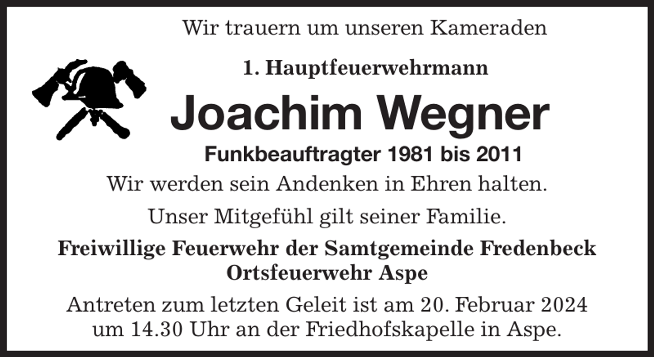 <p>Wir trauern um unseren Kameraden<br />1. Hauptfeuerwehrmann<br />Joachim Wegner<br />Funkbeauftragter 1981 bis 2011<br />Wir werden sein Andenken in Ehren halten.<br />Unser Mitgefühl gilt seiner Familie.<br />Freiwillige Feuerwehr der Samtgemeinde Fredenbeck<br />Ortsfeuerwehr Aspe<br />Antreten zum letzten Geleit ist am 20. Februar 2024<br />um 14.30 Uhr an der Friedhofskapelle in Aspe.</p>