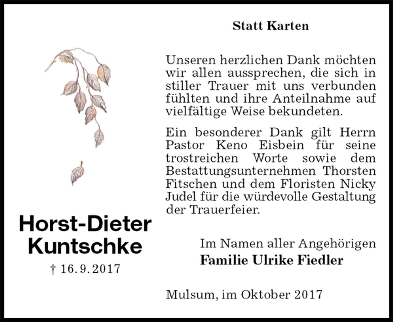 <p>Statt Karten<br />Unseren herzlichen Dank möchten wir allen aussprechen, die sich in stiller Trauer mit uns verbunden fühlten und ihre Anteilnahme auf vielfältige Weise bekundeten.<br />Ein besonderer Dank gilt Herrn Pastor Keno Eisbein für seine trostreichen Worte sowie dem<br />Bestattungsunternehmen Thorsten<br />Fitschen und dem Floristen Nicky Judel für die würdevolle Gestaltung<br />der Trauerfeier.<br />Im Namen aller Angehörigen<br />Familie Ulrike Fiedler<br />Mulsum, im Oktober 2017<br />Horst-Dieter<br />Kuntschke<br />† 16. 9. 2017</p>
