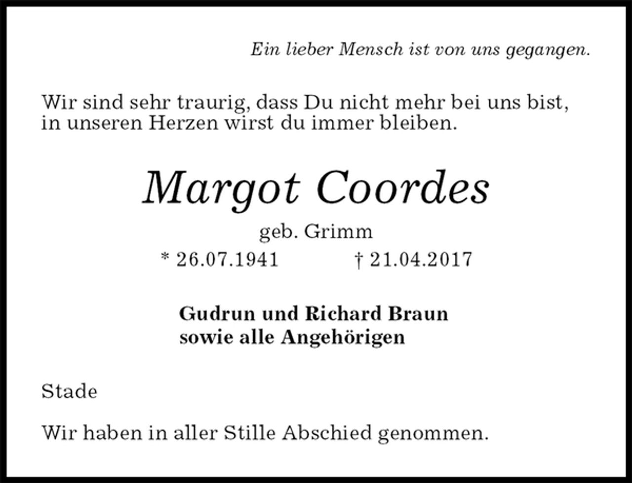 <p>Ein lieber Mensch ist von uns gegangen.<br />Wir sind sehr traurig, dass Du nicht mehr bei uns bist,<br />in unseren Herzen wirst du immer bleiben.<br />Margot Coordes<br />geb. Grimm<br />* 26.07.1941 † 21.04.2017<br />Gudrun und Richard Braun<br />sowie alle Angehörigen<br />Stade</p>
<p>Wir haben in aller Stille Abschied genommen.</p>