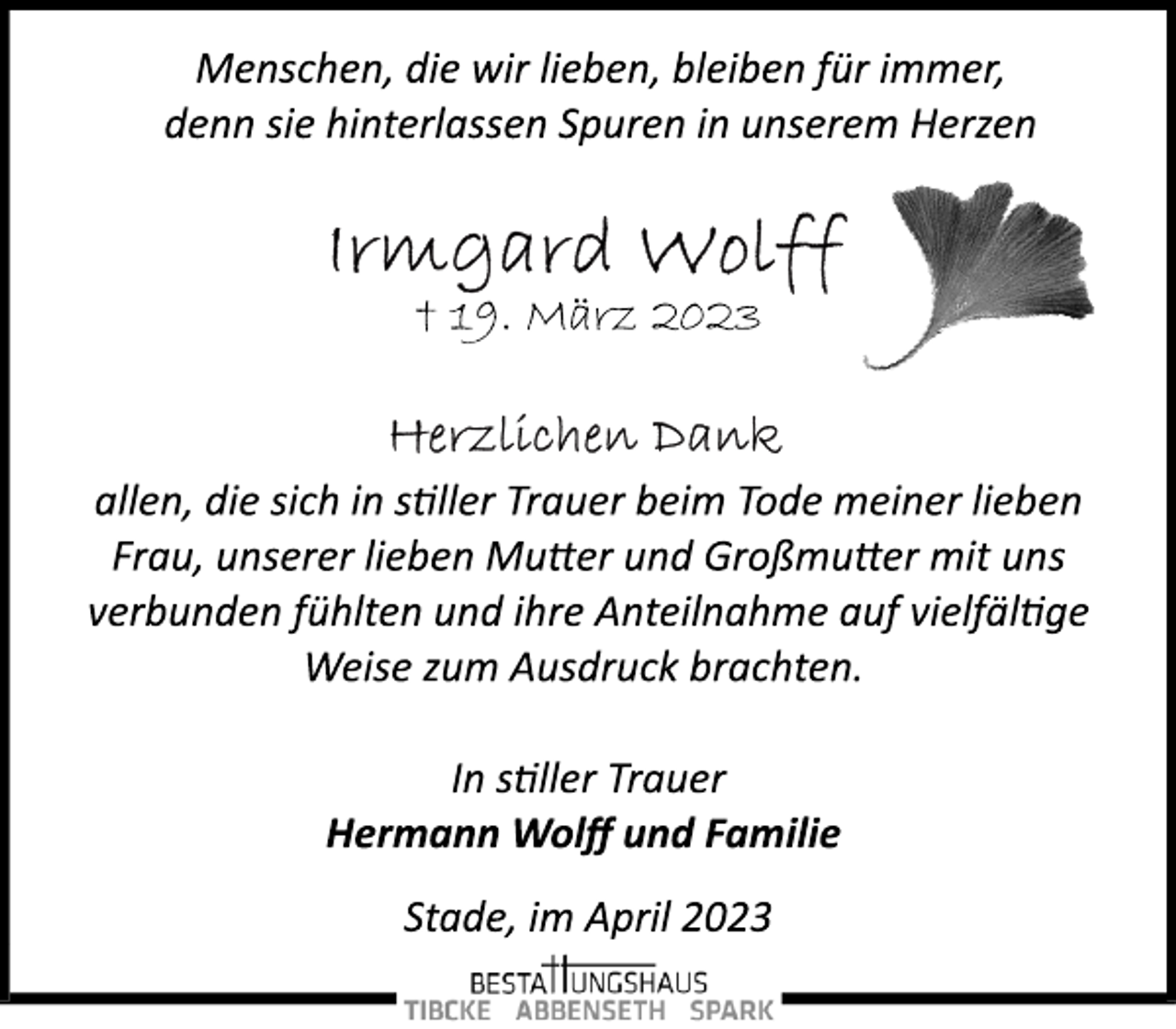 <p>Menschen, die wir lieben, bleiben für immer,<br />denn sie hinterlassen Spuren in unserem Herzen<br />Irmgard Wolff<br />+ 19. März 2023<br />Herzlichen Dank<br />allen, die sich in stiller Trauer beim Tode meiner lieben<br />Frau, unserer lieben Mutter und Großmutter mit uns<br />verbunden fühlten und ihre Anteilnahme auf vielfältige<br />Weise zum Ausdruck brachten.<br />In stiller Trauer<br />Hermann Wolff und Familie<br />Stade, im April 2023</p>