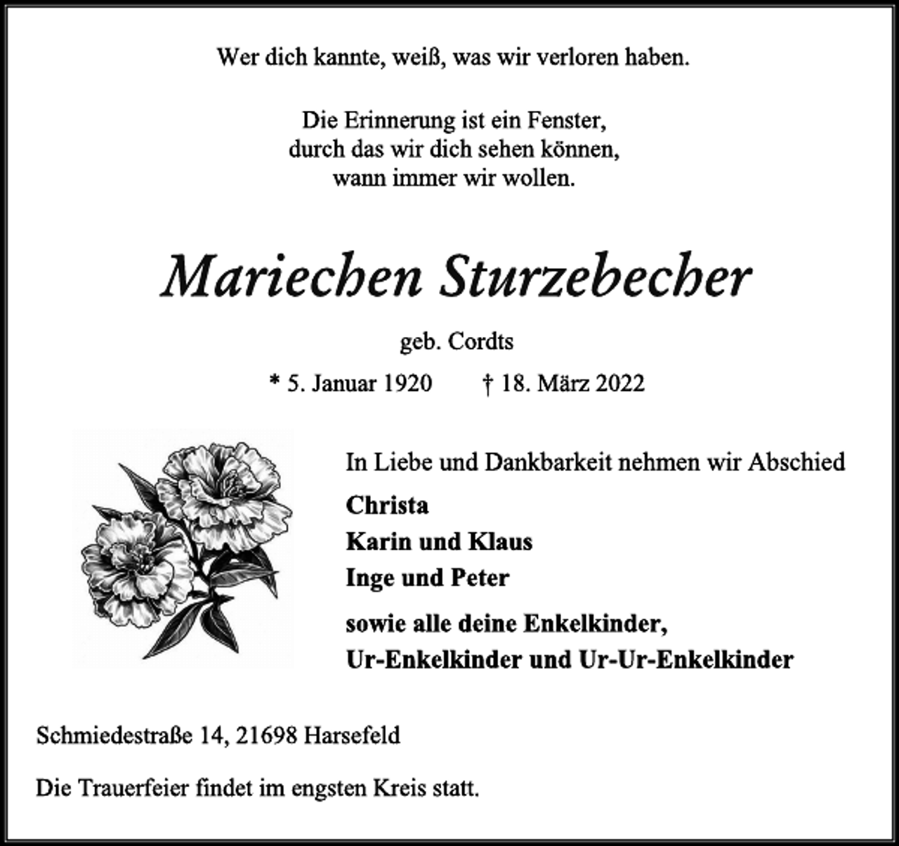 <p>Wer dich kannte, weiß, was wir verloren haben.<br />Die Erinnerung ist ein Fenster,<br />durch das wir dich sehen können,<br />wann immer wir wollen.<br />Mariechen Sturzebecher<br />geb. Cordts<br />* 5. Januar 1920 † 18. März 2022<br />In Liebe und Dankbarkeit nehmen wir Abschied<br />Christa<br />Karin und Klaus<br />Inge und Peter<br />sowie alle deine Enkelkinder,<br />Ur-Enkelkinder und Ur-Ur-Enkelkinder<br />Schmiedestraße 14, 21698 Harsefeld<br />Die Trauerfeier findet im engsten Kreis statt.</p>