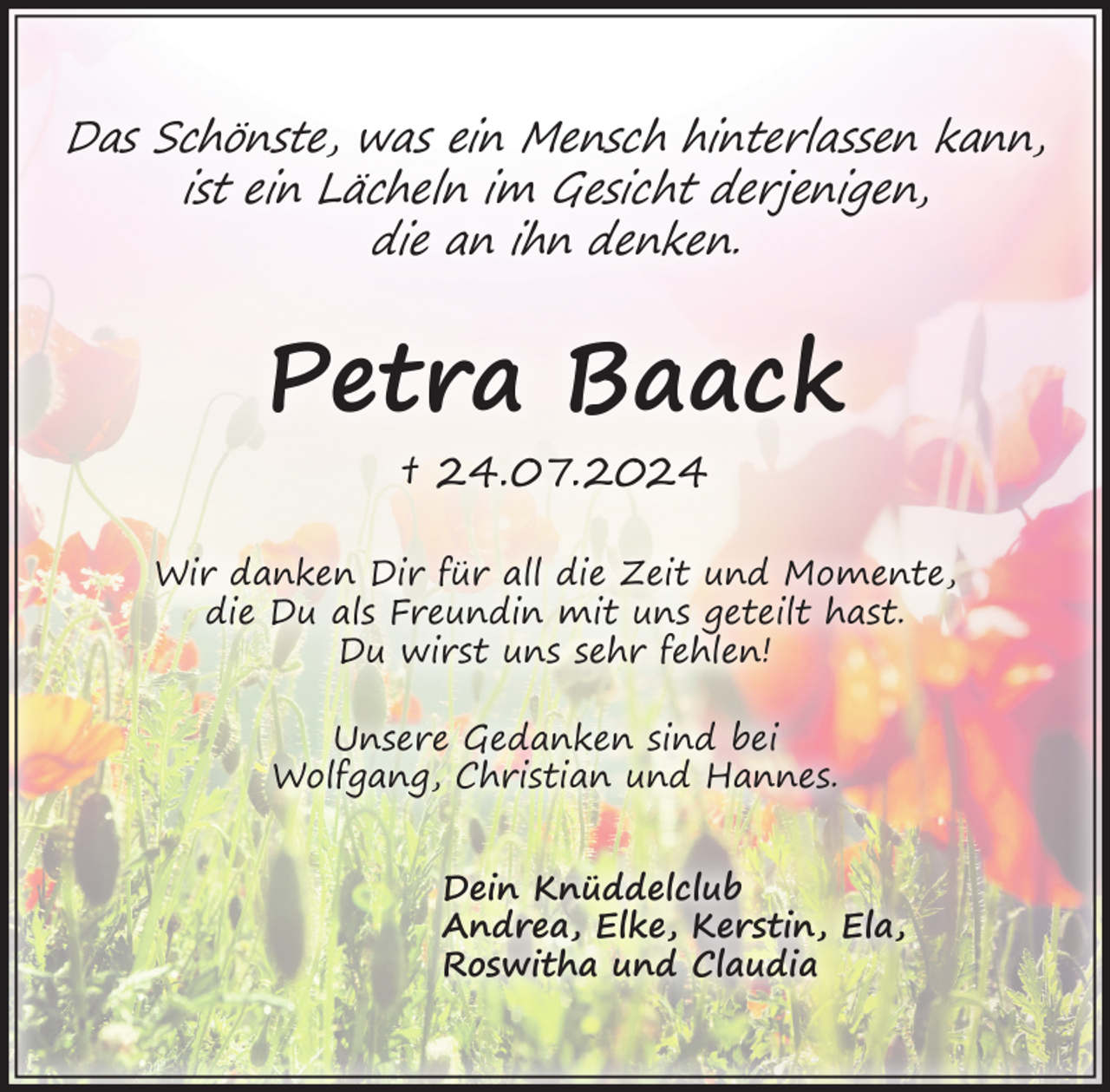 <p>Das Schönste, was ein Mensch hinterlassen kann,<br />ist ein Lächeln im Gesicht derjenigen,<br />die an ihn denken.<br />Petra Baack<br />† 24.07.2024<br />Wir danken Dir für all die Zeit und Momente, die Du als Freundin<br />mit uns geteilt hast. Du wirst uns sehr fehlen!<br />Unsere Gedanken sind bei Wolfgang, Christian und Hannes.<br />Dein Knüddelclub<br />Andrea, Elke, Kerstin, Ela,<br />Roswitha und Claudia</p>