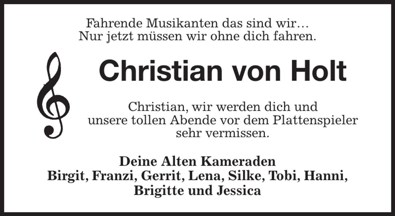 <p>Fahrende Musikanten das sind wir…<br />Nur jetzt müssen wir ohne dich fahren.<br />Christian von Holt<br />Christian, wir werden dich und<br />unsere tollen Abende vor dem Plattenspieler<br />sehr vermissen.<br />Deine Alten Kameraden<br />Birgit, Franzi, Gerrit, Lena, Silke, Tobi, Hanni,<br />Brigitte und Jessica</p>
