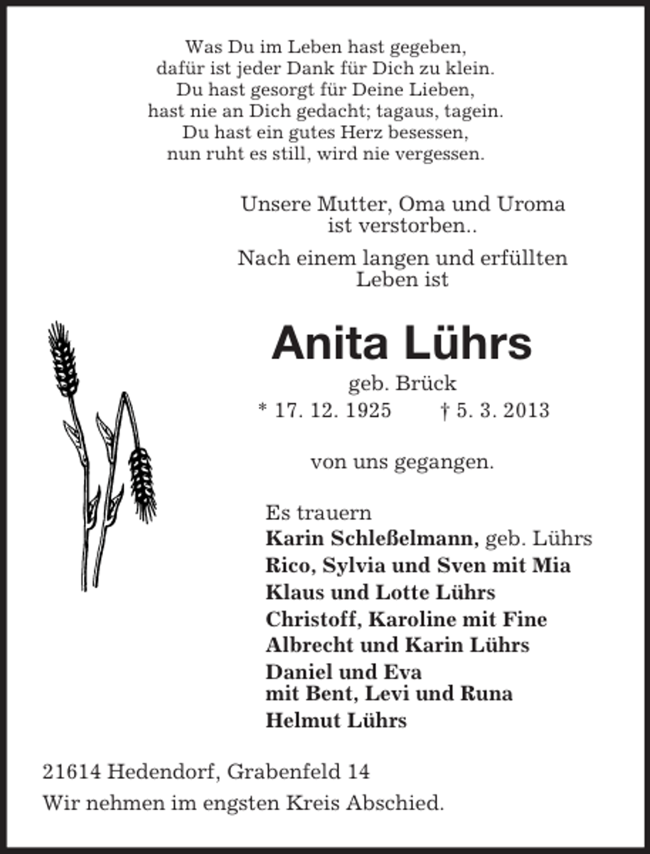<p>Was Du im Leben hast gegeben,<br />dafür ist jeder Dank für Dich zu klein.<br />Du hast gesorgt für Deine Lieben,<br />hast nie an Dich gedacht; tagaus, tagein.<br />Du hast ein gutes Herz besessen,<br />nun ruht es still, wird nie vergessen.<br />Unsere Mutter, Oma und Uroma<br />ist verstorben..<br />Nach einem langen und erfüllten<br />Leben ist<br />Anita Lührs<br />geb. Brück<br />* 17. 12. 1925 † 5. 3. 2013<br />von uns gegangen.<br />Es trauern<br />Karin Schleßelmann, geb. Lührs<br />Rico, Sylvia und Sven mit Mia<br />Klaus und Lotte Lührs<br />Christoff, Karoline mit Fine<br />Albrecht und Karin Lührs<br />Daniel und Eva<br />mit Bent, Levi und Runa<br />Helmut Lührs<br />21614 Hedendorf, Grabenfeld 14<br />Wir nehmen im engsten Kreis Abschied.</p>