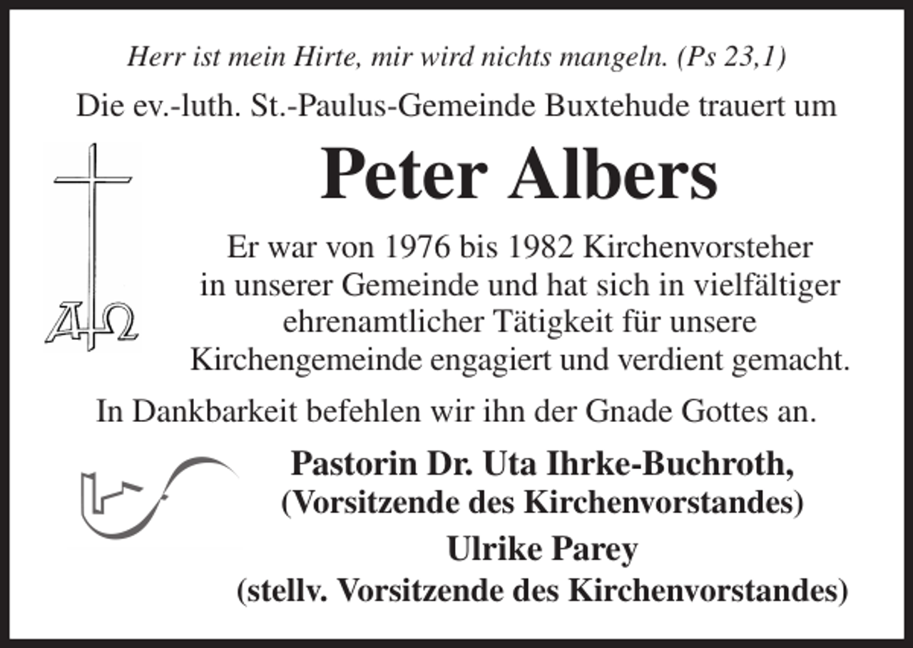 <p>Herr ist mein Hirte, mir wird nichts mangeln. (Ps 23,1)<br />Die ev.-luth. St.-Paulus-Gemeinde Buxtehude trauert um<br />Peter Albers<br />Er war von 1976 bis 1982 Kirchenvorsteher<br />in unserer Gemeinde und hat sich in vielfältiger<br />ehrenamtlicher Tätigkeit für unsere<br />Kirchengemeinde engagiert und verdient gemacht.<br />In Dankbarkeit befehlen wir ihn der Gnade Gottes an.<br />Pastorin Dr. Uta Ihrke-Buchroth,<br />(Vorsitzende des Kirchenvorstandes)<br />Ulrike Parey<br />(stellv. Vorsitzende des Kirchenvorstandes)</p>