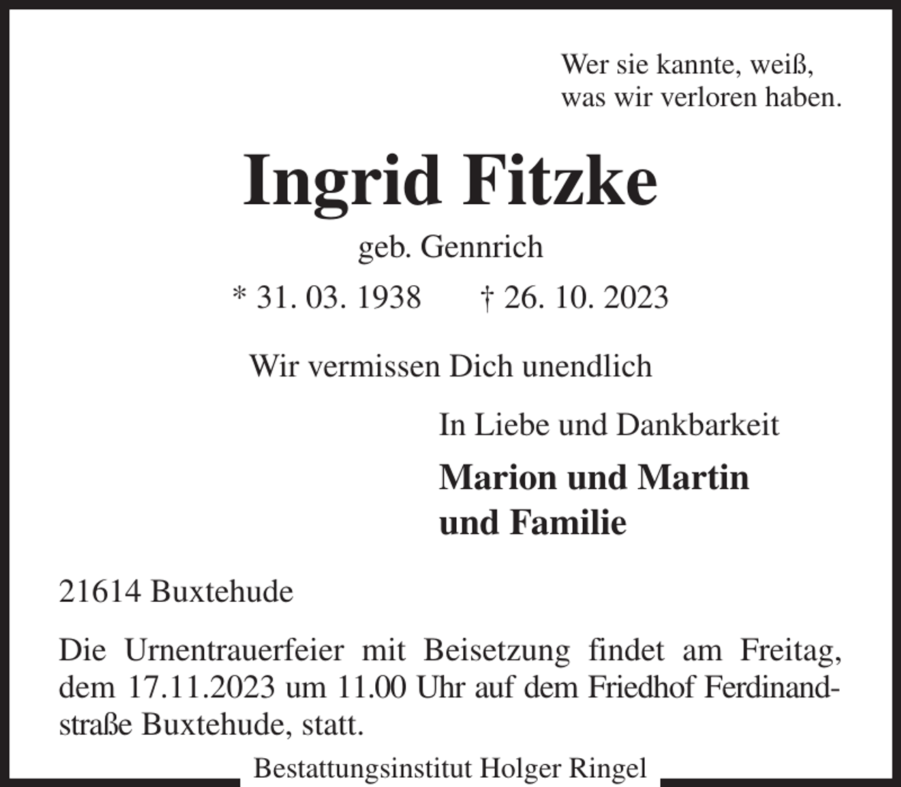 <p>Wer sie kannte, weiß,<br />was wir verloren haben.<br />Ingrid Fitzke<br />geb. Gennrich<br />* 31. 03. 1938 † 26. 10. 2023<br />Wir vermissen Dich unendlich<br />In Liebe und Dankbarkeit<br />Marion und Martin<br />und Familie<br />21614 Buxtehude<br />Die Urnentrauerfeier mit Beisetzung findet am Freitag, dem 17.11.2023 um 11.00 Uhr auf dem Friedhof Ferdinandstraße Buxtehude, statt.<br />Bestattungsinstitut Holger Ringel</p>