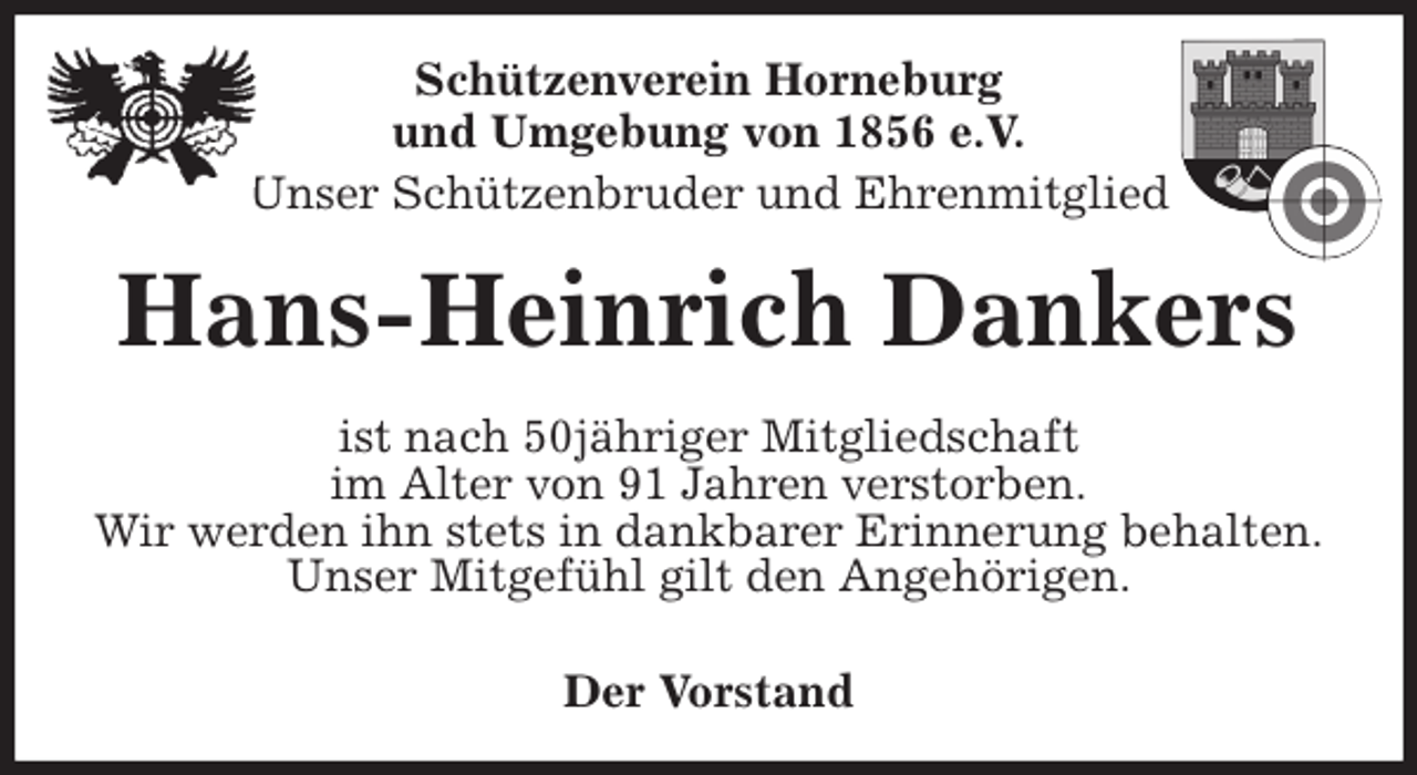 <p>Schützenverein Horneburg<br />und Umgebung von 1856 e.V.<br />Unser Schützenbruder und Ehrenmitglied<br />Hans-Heinrich Dankers<br />Der Vorstand<br />ist nach 50jähriger Mitgliedschaft<br />im Alter von 91 Jahren verstorben.<br />Wir werden ihn stets in dankbarer Erinnerung behalten.<br />Unser Mitgefühl gilt den Angehörigen.</p>