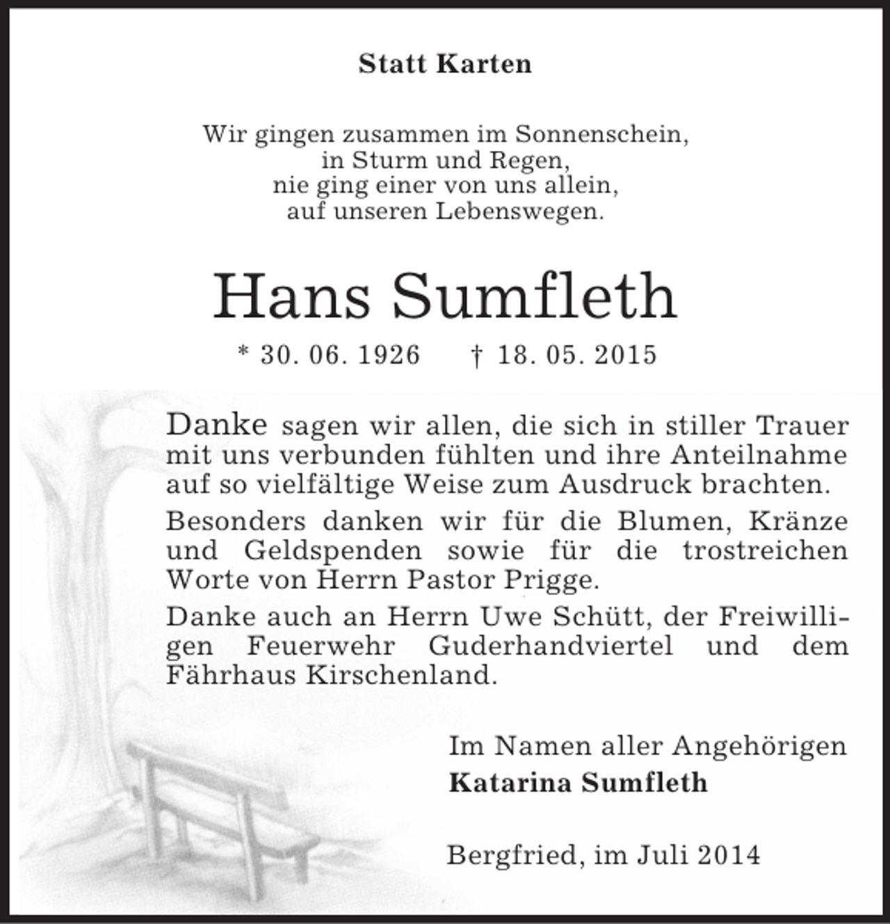 <p>Statt Karten<br />Wir gingen zusammen im Sonnenschein,<br />in Sturm und Regen,<br />nie ging einer von uns allein,<br />auf unseren Lebenswegen.<br />Hans Sumfleth<br />* 30. 06. 1926 † 18. 05. 2015<br />Danke sagen wir allen, die sich in stiller Trauer mit uns verbunden fühlten und ihre Anteilnahme auf so vielfältige Weise zum Ausdruck brachten.<br />Besonders danken wir für die Blumen, Kränze und Geldspenden sowie für die trostreichen<br />Worte von Herrn Pastor Prigge.<br />Danke auch an Herrn Uwe Schütt, der Freiwilligen Feuerwehr Guderhandviertel und dem<br />Fährhaus Kirschenland.<br />Im Namen aller Angehörigen<br />Katarina Sumfleth<br />Bergfried, im Juli 2014</p>