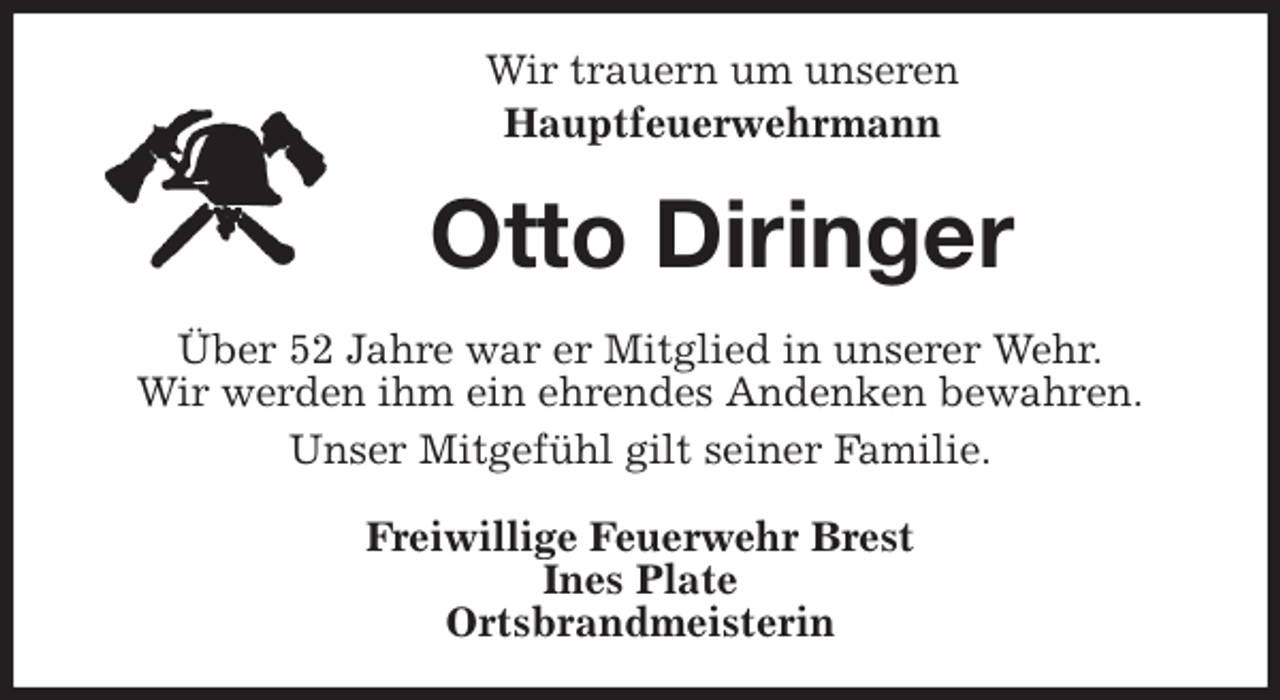 <p>Wir trauern um unseren<br />Hauptfeuerwehrmann<br />Otto Diringer<br />Über 52 Jahre war er Mitglied in unserer Wehr.<br />Wir werden ihm ein ehrendes Andenken bewahren.<br />Unser Mitgefühl gilt seiner Familie.<br />Freiwillige Feuerwehr Brest<br />Ines Plate<br />Ortsbrandmeisterin</p>