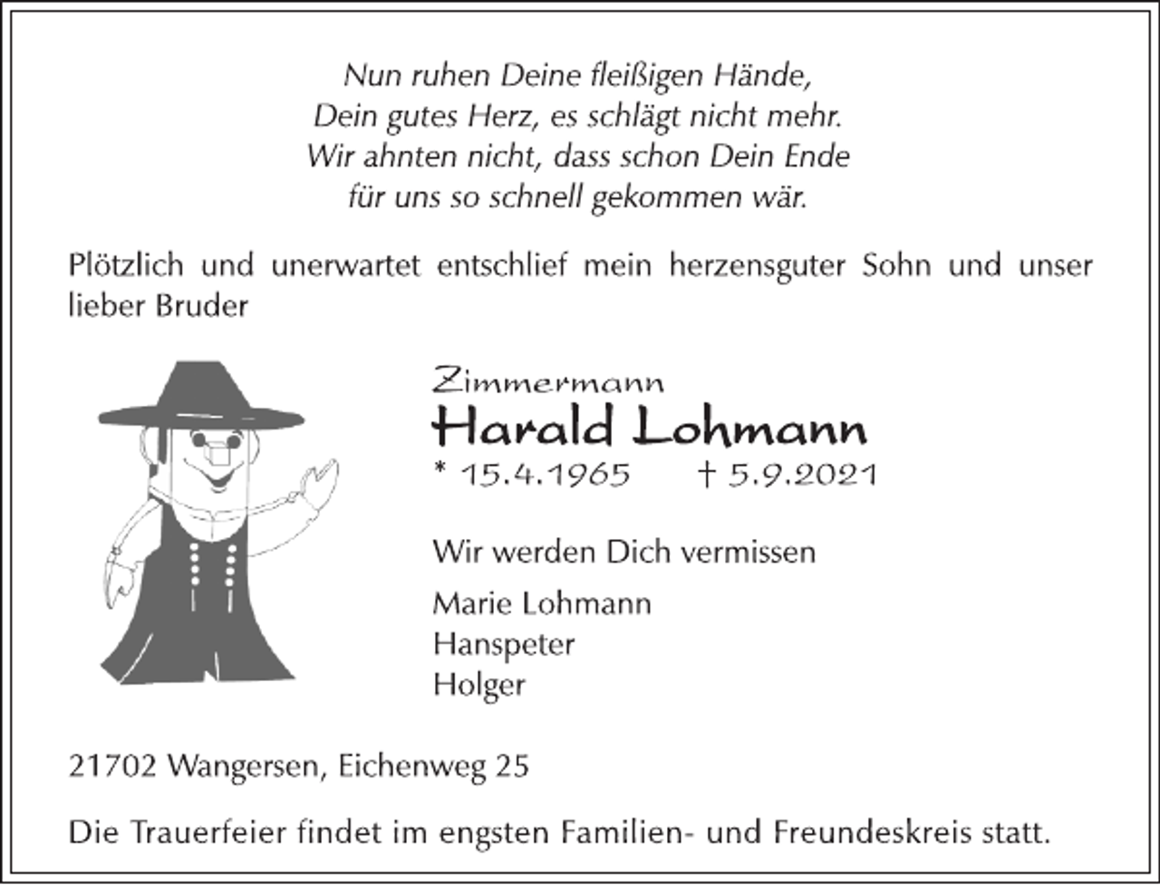 <p>Nun ruhen Deine fleißigen Hände,<br />Dein gutes Herz, es schlägt nicht mehr.<br />Wir ahnten nicht, dass schon Dein Ende<br />für uns so schnell gekommen wär.<br />Plötzlich und unerwartet entschlief mein herzensguter Sohn und unser<br />lieber Bruder</p>
<p>Zimmermann</p>
<p>Harald Lohmann</p>
<p>* 15.4.1965 † 5.9.2021</p>
<p>Wir werden Dich vermissen<br />Marie Lohmann<br />Hanspeter<br />Holger</p>
<p>21702 Wangersen, Eichenweg 25<br />Die Trauerfeier findet im engsten Familien-und Freundeskreis statt.</p>