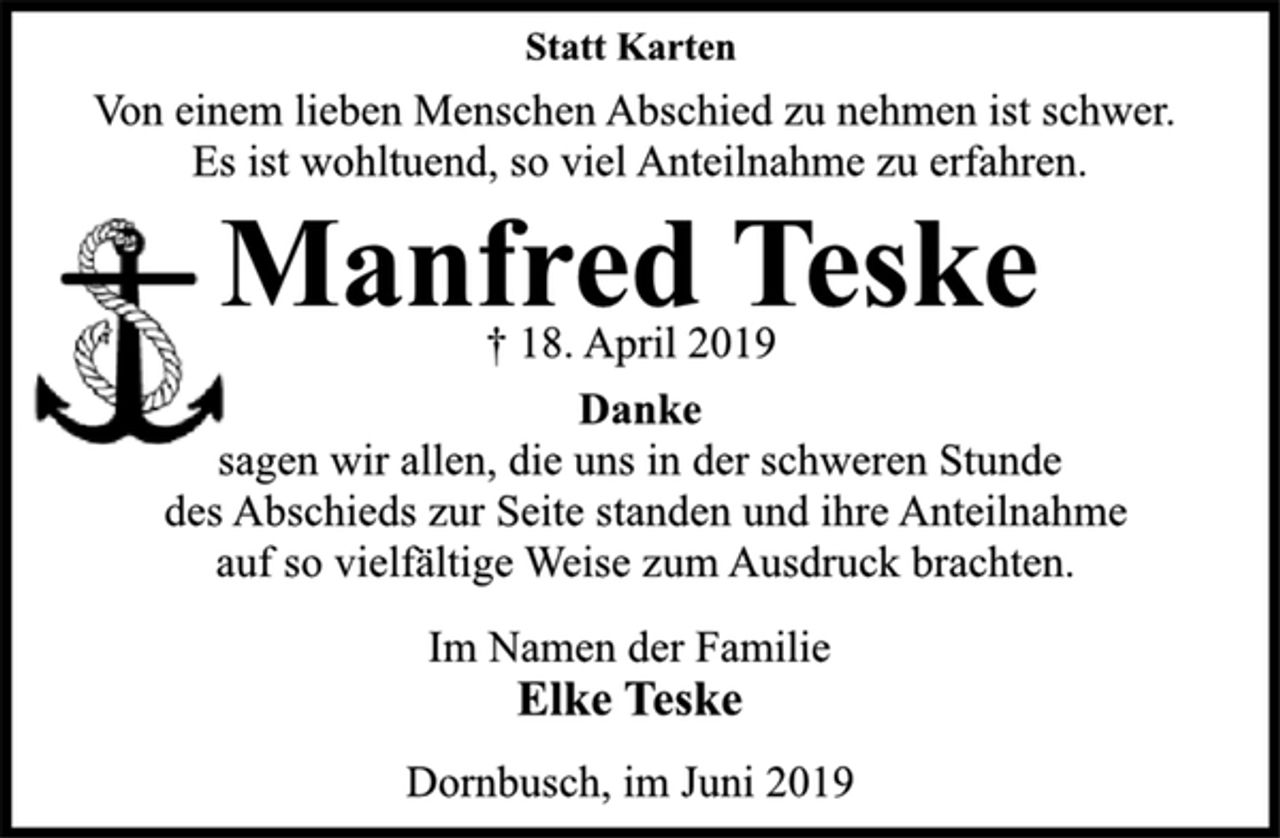 <p>Statt Karten<br />Von einem lieben Menschen Abschied zu nehmen ist schwer.<br />Es ist wohltuend, so viel Anteilnahme zu erfahren.<br />Manfred Teske<br />† 18. April 2019<br />Danke<br />sagen wir allen, die uns in der schweren Stunde des Abschieds zur Seite standen und ihre Anteilnahme auf so vielfältige Weise zum Ausdruck brachten.<br />Im Namen der Familie<br />Elke Teske<br />Dornbusch, im Juni 2019</p>