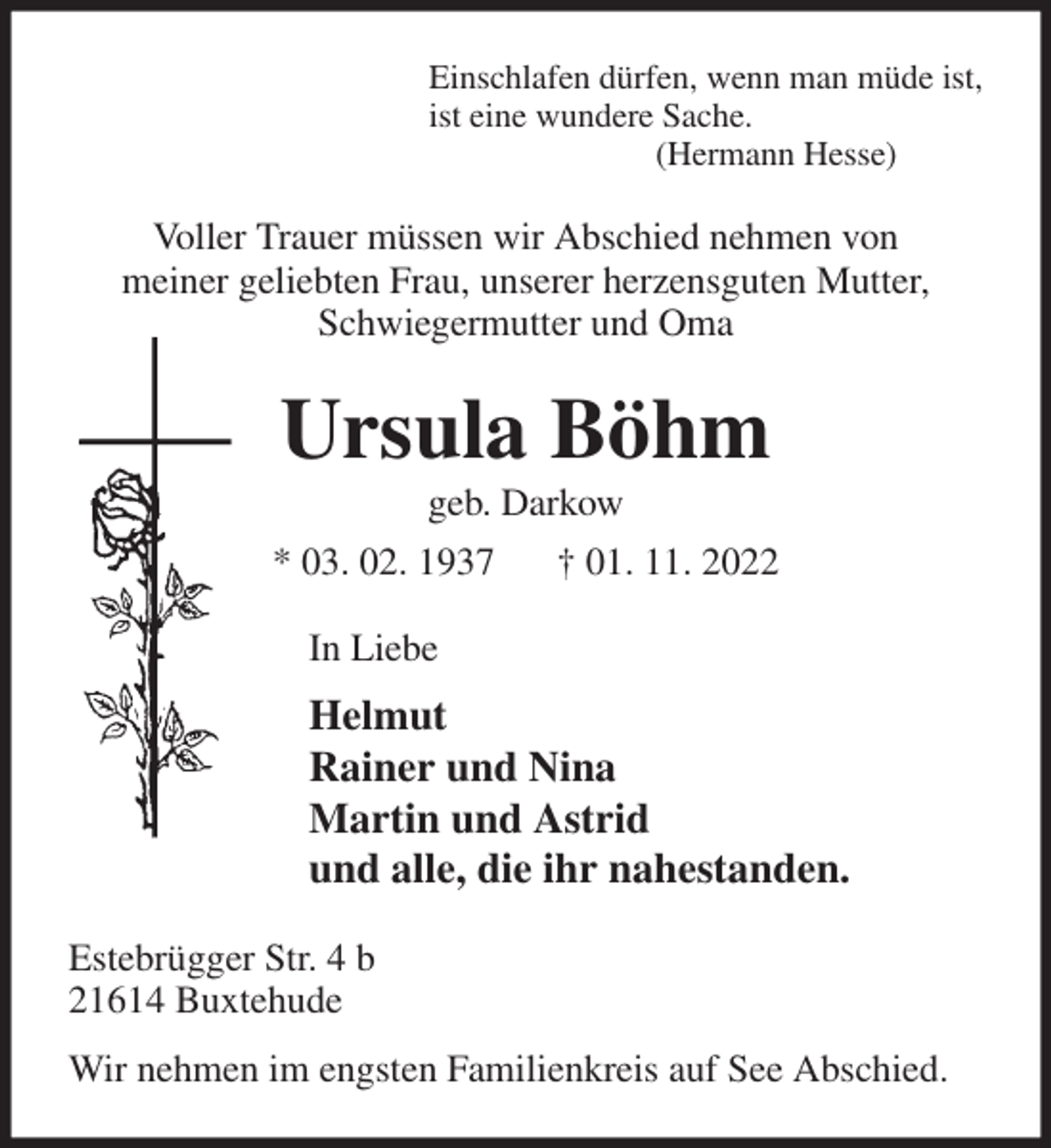 <p>Einschlafen dürfen, wenn man müde ist,<br />ist eine wundere Sache.<br />(Hermann Hesse)<br />Voller Trauer müssen wir Abschied nehmen von<br />meiner geliebten Frau, unserer herzensguten Mutter, Schwiegermutter und Oma<br />Ursula Böhm<br />geb. Darkow<br />* 03. 02. 1937 † 01. 11. 2022<br />In Liebe<br />Helmut<br />Rainer und Nina<br />Martin und Astrid<br />und alle, die ihr nahestanden.<br />Estebrügger Str. 4 b<br />21614 Buxtehude<br />Wir nehmen im engsten Familienkreis auf See Abschied.</p>