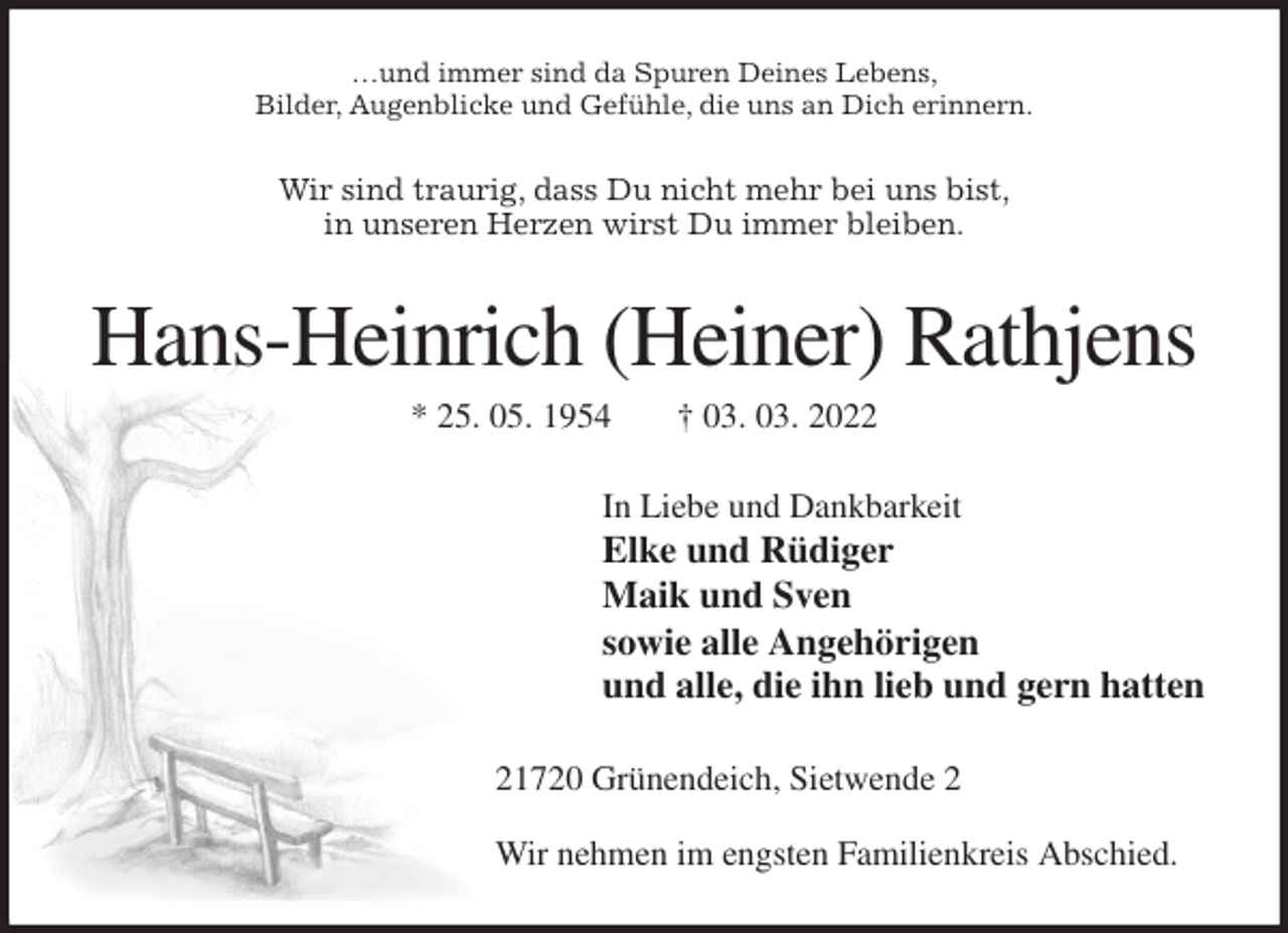 <p>…und immer sind da Spuren Deines Lebens,<br />Bilder, Augenblicke und Gefühle, die uns an Dich erinnern.<br />Wir sind traurig, dass Du nicht mehr bei uns bist,<br />in unseren Herzen wirst Du immer bleiben.<br />Hans-Heinrich (Heiner) Rathjens<br />* 25. 05. 1954 † 03. 03. 2022<br />In Liebe und Dankbarkeit<br />Elke und Rüdiger<br />Maik und Sven<br />sowie alle Angehörigen<br />und alle, die ihn lieb und gern hatten<br />21720 Grünendeich, Sietwende 2</p>
<p>Wir nehmen im engsten Familienkreis Abschied.</p>