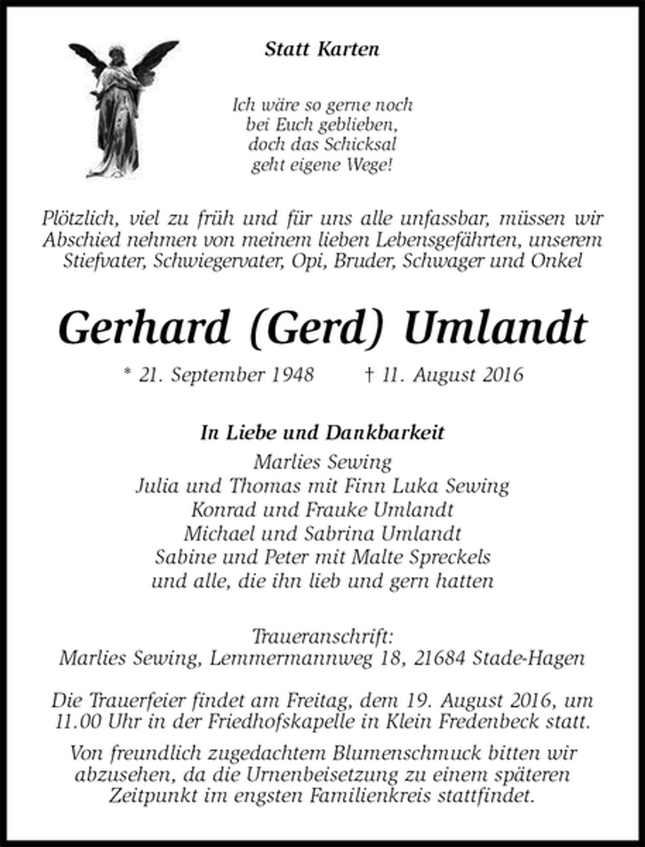 <p>Statt Karten<br />Ich wäre so gerne noch<br />bei Euch geblieben,<br />doch das Schicksal<br />geht eigene Wege!<br />Plötzlich, viel zu früh und für uns alle unfassbar, müssen wir Abschied nehmen von meinem lieben Lebensgefährten, unserem Stiefvater, Schwiegervater, Opi, Bruder, Schwager und Onkel<br />Gerhard (Gerd) Umlandt<br />* 21. September 1948 † 11. August 2016<br />In Liebe und Dankbarkeit<br />Marlies Sewing<br />Julia und Thomas mit Finn Luka Sewing<br />Konrad und Frauke Umlandt<br />Michael und Sabrina Umlandt<br />Sabine und Peter mit Malte Spreckels<br />und alle, die ihn lieb und gern hatten<br />Traueranschrift:<br />Marlies Sewing, Lemmermannweg 18, 21684 Stade-Hagen</p><p>Die Trauerfeier findet am Freitag, dem 19. August 2016, um 11.00 Uhr in der Friedhofskapelle in Klein Fredenbeck statt.<br />Von freundlich zugedachtem Blumenschmuck bitten wir<br />abzusehen, da die Urnenbeisetzung zu einem späteren<br />Zeitpunkt im engsten Familienkreis stattfindet.</p>