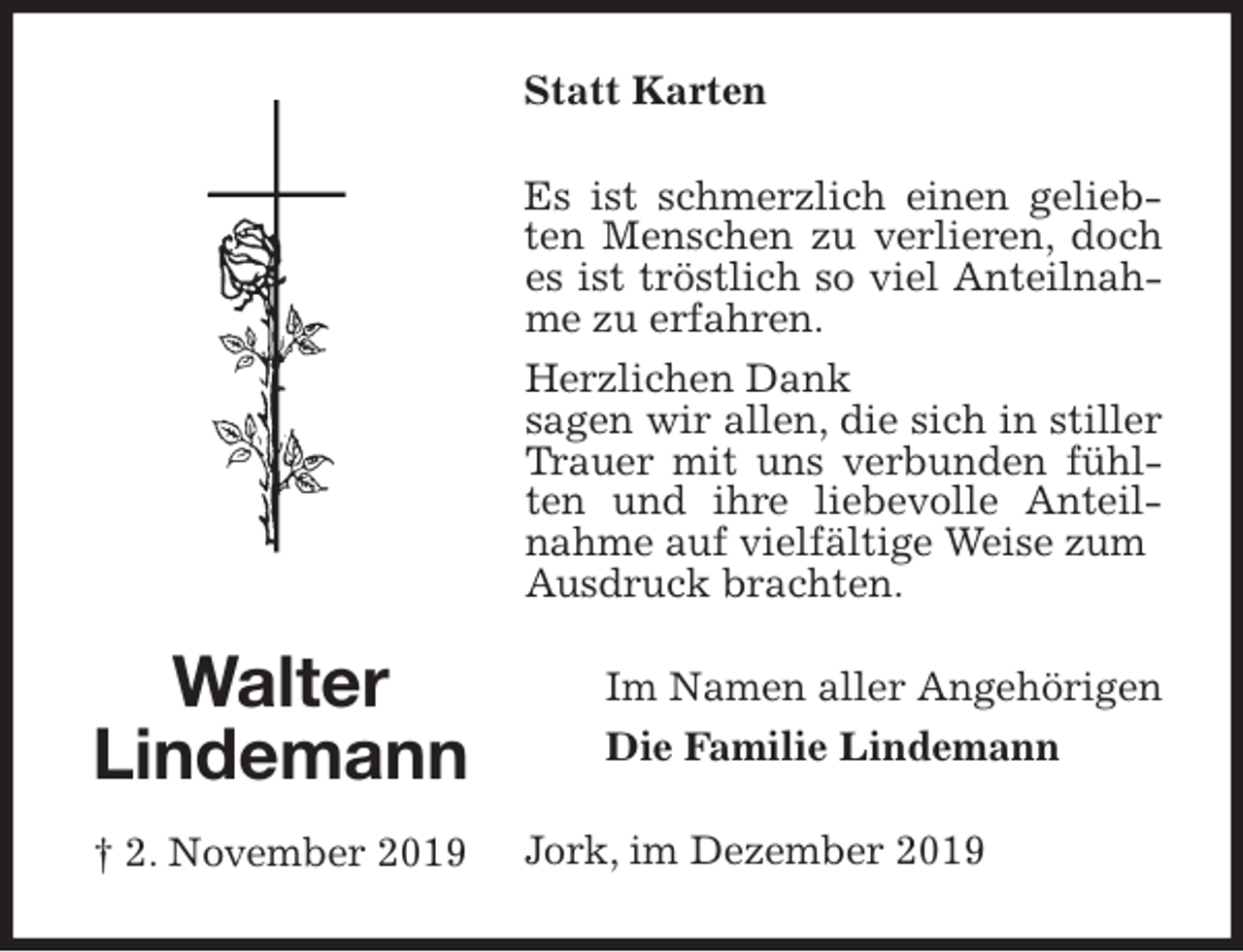 <p>Statt Karten<br />Es ist schmerzlich einen geliebten Menschen zu verlieren, doch es ist tröstlich so viel Anteilnahme zu erfahren.<br />Herzlichen Dank<br />sagen wir allen, die sich in stiller Trauer mit uns verbunden fühlten und ihre liebevolle Anteilnahme auf vielfältige Weise zum<br />Ausdruck brachten.<br />Im Namen aller Angehörigen<br />Die Familie Lindemann<br />Jork, im Dezember 2019<br />Walter<br />Lindemann<br />† 2. November 2019</p>