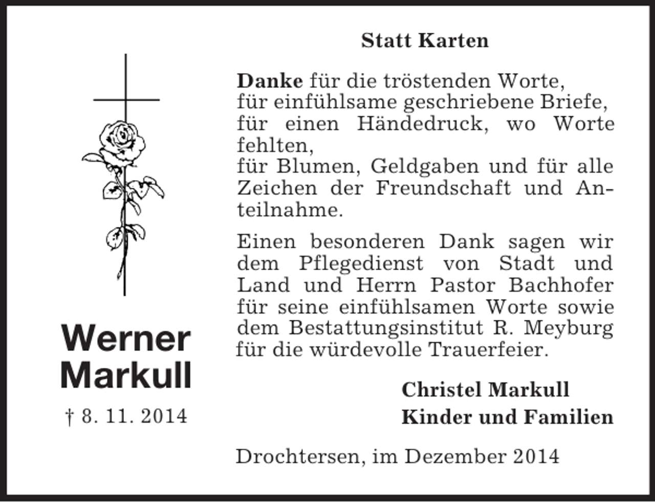 <p>Werner<br />Markull<br />† 8. 11. 2014<br />Statt Karten<br />Danke für die tröstenden Worte,<br />für einfühlsame geschriebene Briefe,<br />für einen Händedruck, wo Worte fehlten,<br />für Blumen, Geldgaben und für alle Zeichen der Freundschaft und Anteilnahme.<br />Einen besonderen Dank sagen wir dem Pflegedienst von Stadt und Land und Herrn Pastor Bachhofer für seine einfühlsamen Worte sowie dem Bestattungsinstitut R. Meyburg für die würdevolle Trauerfeier.<br />Christel Markull<br />Kinder und Familien<br />Drochtersen, im Dezember 2014</p>