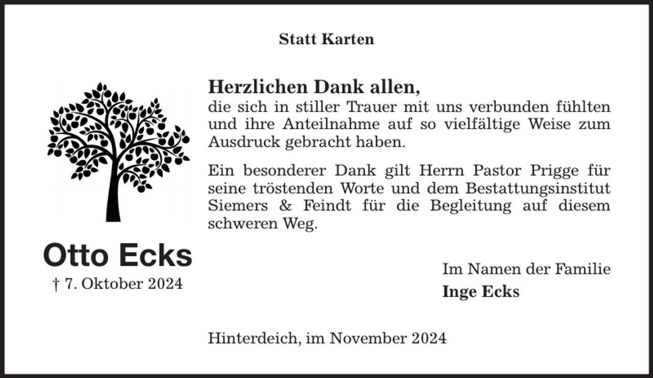 <p>Statt Karten<br />Herzlichen Dank allen,<br />die sich in stiller Trauer mit uns verbunden fühlten<br />und ihre Anteilnahme auf so vielfältige Weise zum<br />Ausdruck gebracht haben.<br />Ein besonderer Dank gilt Herrn Pastor Prigge für<br />seine tröstenden Worte und dem Bestattungsinstitut<br />Siemers &amp; Feindt für die Begleitung auf diesem<br />schweren Weg.<br />Im Namen der Familie<br />Inge Ecks<br />Hinterdeich, im November 2024<br />Otto Ecks<br />† 7. Oktober 2024</p>