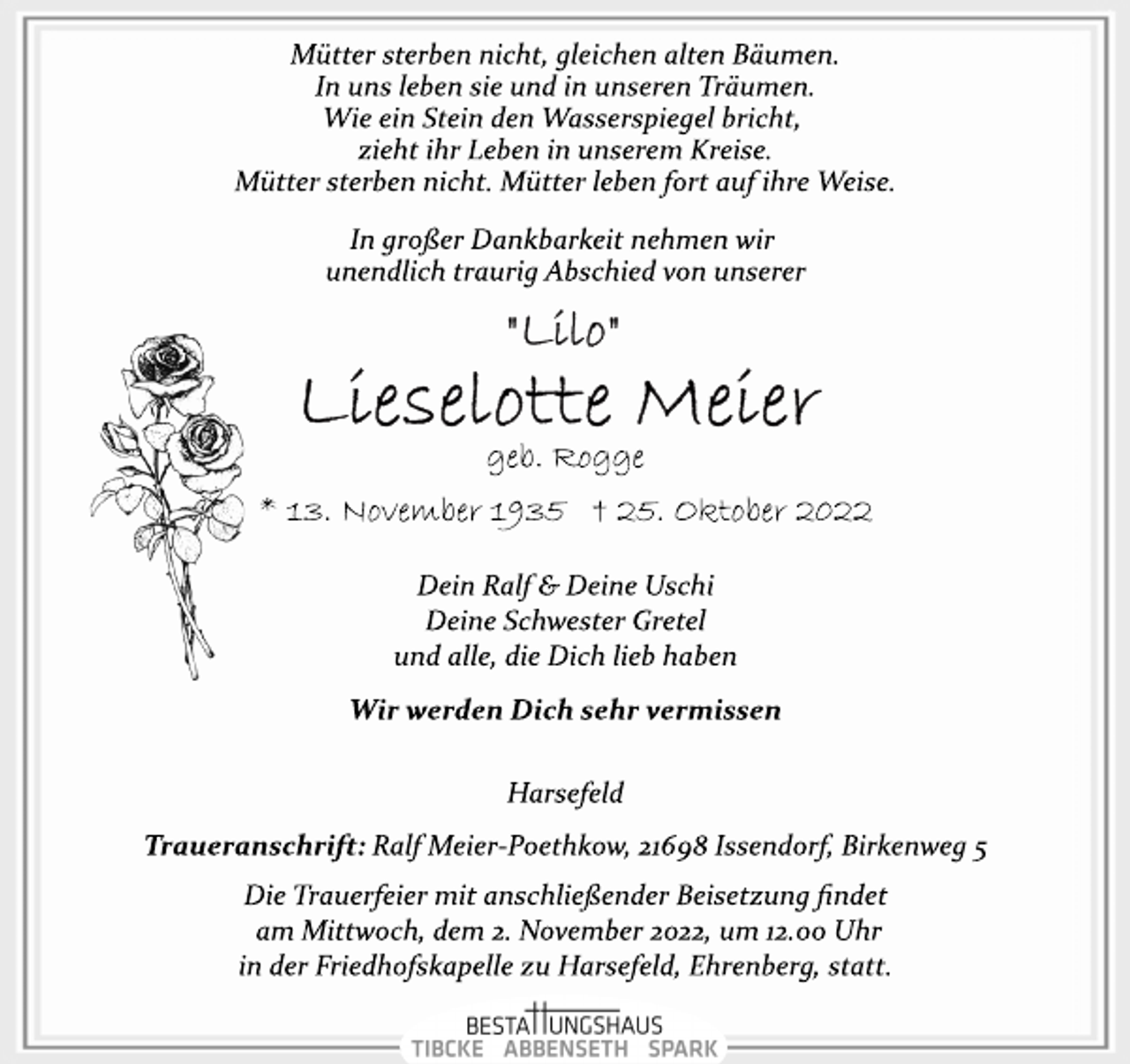 <p>Mütter sterben nicht, gleichen alten Bäumen.<br />In uns leben sie und in unseren Träumen.<br />Wie ein Stein den Wasserspiegel bricht,<br />zieht ihr Leben in unserem Kreise.<br />Mütter sterben nicht. Mütter leben fort auf ihre Weise.<br />In großer Dankbarkeit nehmen wir<br />unendlich traurig Abschied von unserer<br />"Lilo"<br />Lieselotte Meier<br />geb. Rogge<br />* 13. November 1935 † 25. Oktober 2022<br />Dein Ralf &amp; Deine Uschi<br />Deine Schwester Gretel<br />und alle, die Dich lieb haben<br />Wir werden Dich sehr vermissen<br />Harsefeld<br />Traueranschrift: Ralf Meier­Poethkow, 21698 Issendorf,<br />Birkenweg 5<br />Die Trauerfeier mit anschließender Beisetzung findet<br />am Mittwoch, dem 2. November 2022, um 12.00 Uhr<br />in der Friedhofskapelle zu Harsefeld, Ehrenberg, statt.</p>