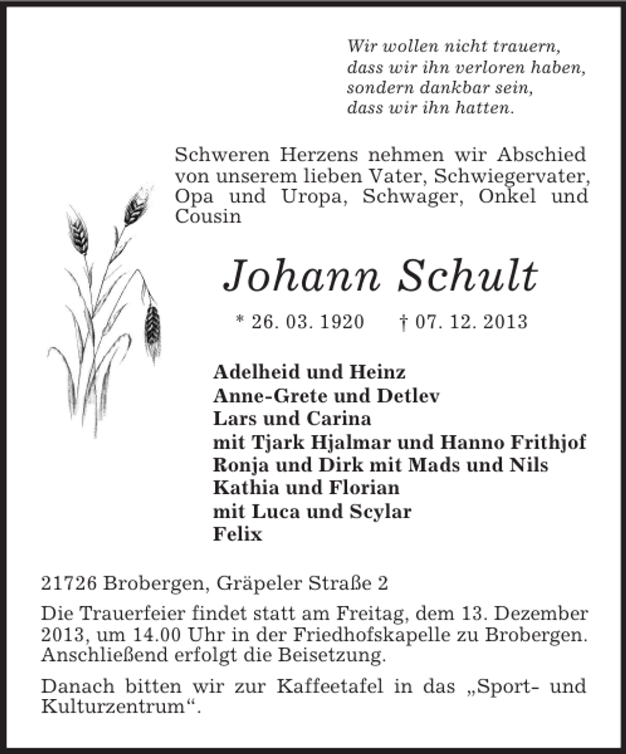 <p>Wir wollen nicht trauern,<br />dass wir ihn verloren haben,<br />sondern dankbar sein,<br />dass wir ihn hatten.</p><p>Schweren Herzens nehmen wir Abschied<br />von unserem lieben Vater, Schwiegervater,<br />Opa und Uropa, Schwager, Onkel und<br />Cousin</p><p>Johann Schult<br />* 26. 03. 1920</p><p>† 07. 12. 2013</p><p>Adelheid und Heinz<br />Anne-Grete und Detlev<br />Lars und Carina<br />mit Tjark Hjalmar und Hanno Frithjof<br />Ronja und Dirk mit Mads und Nils<br />Kathia und Florian<br />mit Luca und Scylar<br />Felix<br />21726 Brobergen, Gräpeler Straße 2<br />Die Trauerfeier findet statt am Freitag, dem 13. Dezember<br />2013, um 14.00 Uhr in der Friedhofskapelle zu Brobergen.<br />Anschließend erfolgt die Beisetzung.<br />Danach bitten wir zur Kaffeetafel in das „Sport- und<br />Kulturzentrum“.</p>