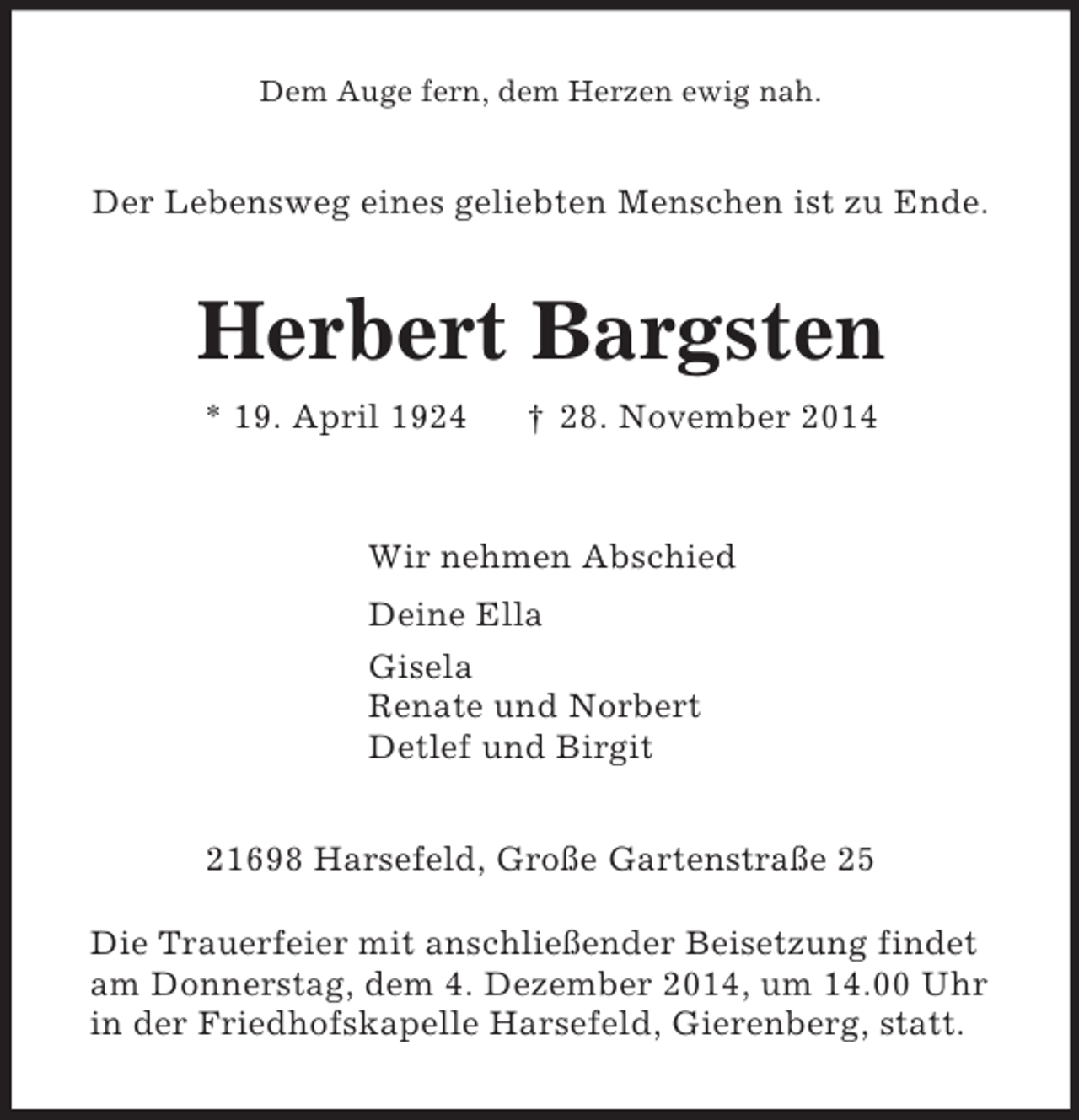 <p>Dem Auge fern, dem Herzen ewig nah.<br />Der Lebensweg eines geliebten Menschen ist zu Ende.<br />Herbert Bargsten<br />* 19. April 1924 † 28. November 2014<br />Wir nehmen Abschied<br />Deine Ella<br />Gisela<br />Renate und Norbert<br />Detlef und Birgit<br />21698 Harsefeld, Große Gartenstraße 25</p><p>Die Trauerfeier mit anschließender Beisetzung findet<br />am Donnerstag, dem 4. Dezember 2014, um 14.00 Uhr<br />in der Friedhofskapelle Harsefeld, Gierenberg, statt.</p>