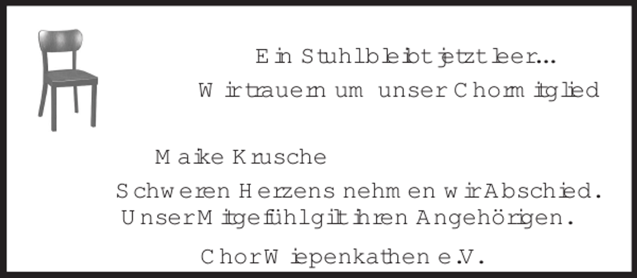 <p>Ein Stuhl bleibt jetzt leer...<br />Wir trauern um unser Chormitglied<br />Maike Krusche<br />Schweren Herzens nehmen wir Abschied.<br />Unser Mitgefühl gilt ihren Angehörigen.<br />Chor Wiepenkathen e.V.</p>