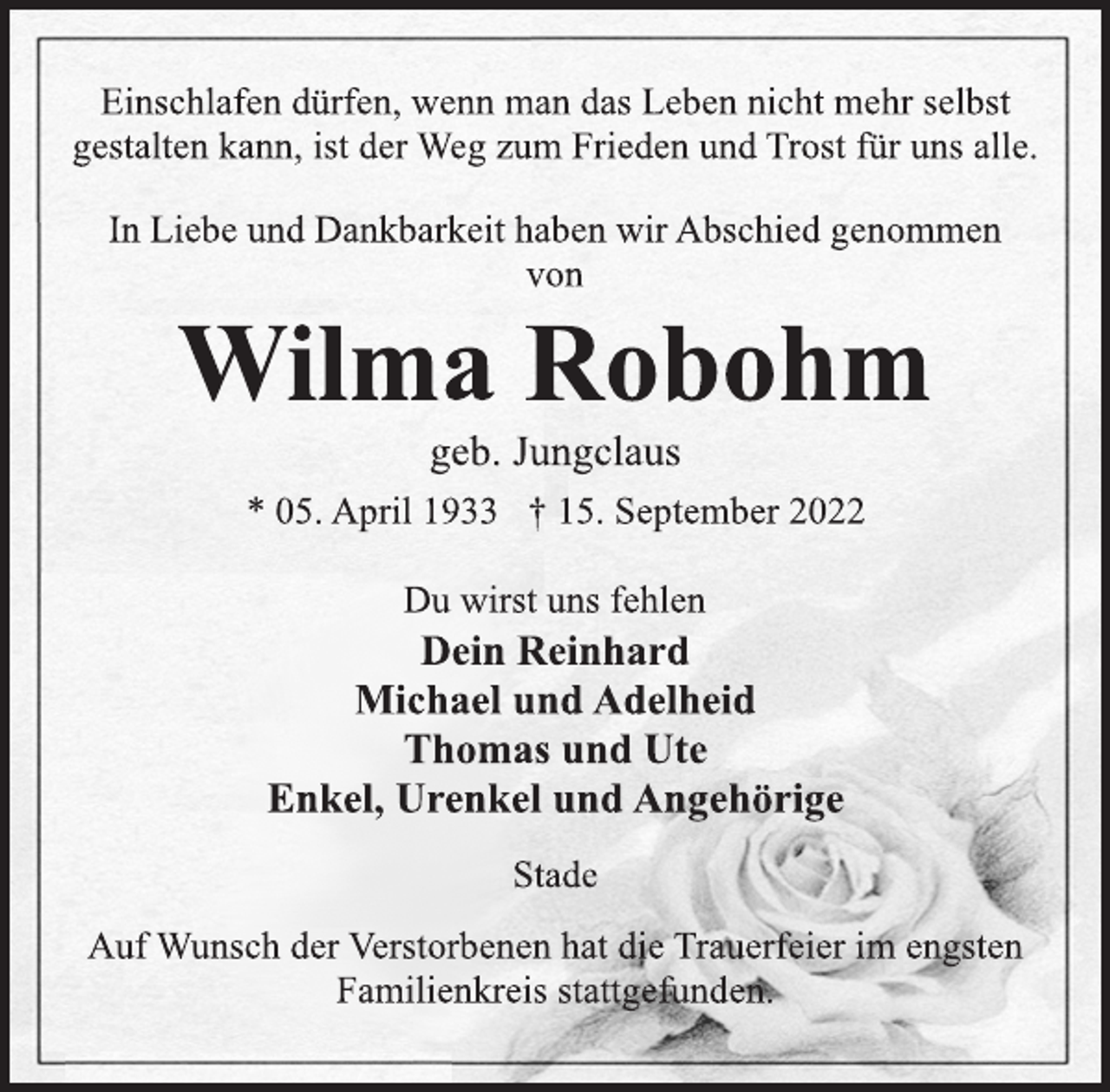 <p>Einschlafen dürfen, wenn man das Leben nicht mehr selbst<br />gestalten kann, ist der Weg zum Frieden und Trost für uns alle.<br />In Liebe und Dankbarkeit haben wir Abschied genommen<br />von<br />Wilma Robohm<br />geb. Jungclaus<br />* 05. April 1933 † 15. September 2022<br />Du wirst uns fehlen<br />Dein Reinhard<br />Michael und Adelheid<br />Thomas und Ute<br />Enkel, Urenkel und Angehörige<br />Stade<br />Auf Wunsch der Verstorbenen hat die Trauerfeier im engsten<br />Familienkreis stattgefunden.</p>